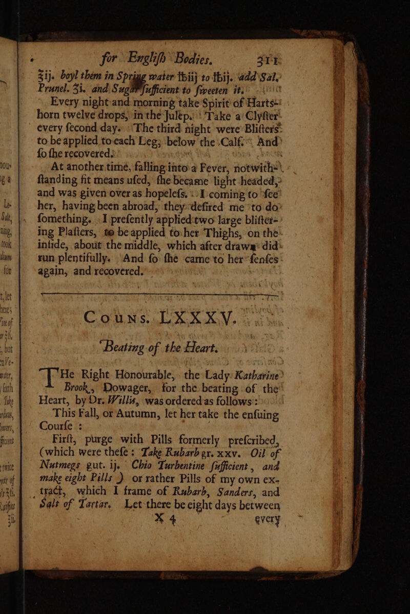 nfi for. Englifh Bodies, 311 Sij. boyl them in Sprigg water tbiij 1o thi}. add S21. Prunel. 31. and Suga@Pfufficient to fspeeten it, 00 Every night:and morning take Spirit of Harts-: - horn twelve drops, in the Julep... Take a’ Clyfter every fecond day. The third night were’ Blifters: to be applied to.each Leg; below the Calf, And? fo fhe recovered; ' S e BOGEN At another time, falling into a Fever, notwitliz ftanding fit means ufed, fhe became light headed, and was given over as hopelefs. «1 coming to fee’ her, having been abroad, they:defired me to do: fomething. .I prefently applied:two large blifter- ing Plafters, te be applied to:het Thighs, on the inhide, about the middle, which after draws: did: run plentifully. And fo the came to her “fenfes: again, and recovered. - | Couns. LXXXV... ‘Beating of the Heart, | HB Right. Honourable, . the: Lady: Katharine Brock , Dowager, for the beating of the’ Heart, by Dr. Willis, was orderedas follows’: This Fall, or Autumn, let her take the enfuing Courfe : . Firft, purge with Pills formerly prefcribed, (which were thefe : Take Rubarbgr. xxv. Oil of Nutmegs gut. ij Chio Turbentine fufficient , and make eight Pills ) or rather Pills of my own ex- Salt of Tartar, — Let there be eight days between