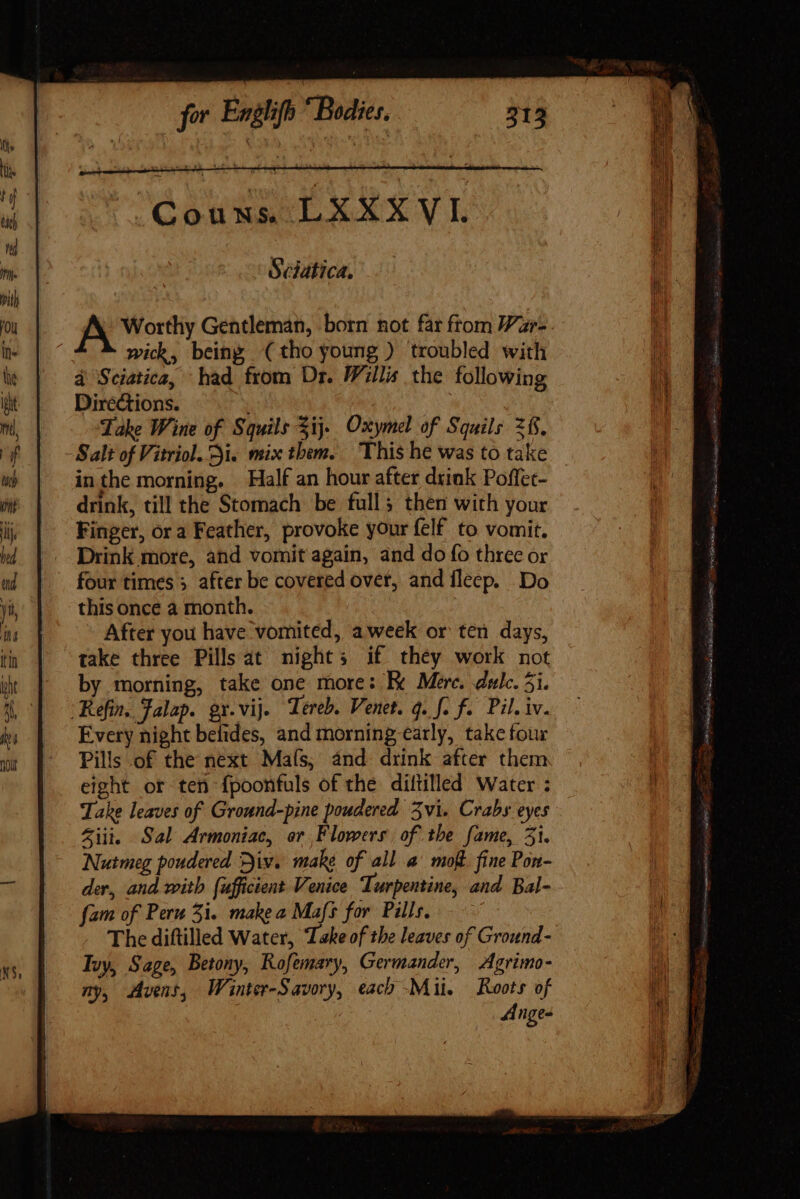 bel Ue VT, Sciatica. | IA Worthy Gentleman, born not far from Var- wick, being (tho young ) troubled with 4 Sciatica, had from Dr. Willis the following Directions. Take Wine of Squils Sij. Oxymel of Squils 2. Salt of Vitriol. Si. mix them. This he was to take | inthe morning. Half an hour after drink Poffet- drink, till the Stomach be full; then with your Finger, or a Feather, provoke your felf to vomit. Drink more, and vomit again, and do fo three or four times 3 after be covered over, and fleep. Do this once a month. After you have vomited, aweek or ten days, take three Pills at nights if they work not by morning, take one more: E Mere. dul. 5i. Refin, Falap. gy.vij. Tereb. Venet. q. f. f. Pil. iv. Every night belides, and morning early, take four Pills of the next Maís, and drink after them eight or ten fpoonfuls of the diftilled Water : Take leaves of Ground-pine poudered vi. Crabs eyes Ziti. Sal Armoniac, or Flowers of the fame, 51. Nutmeg poudered Div. make of all a’ moft fine Pon- der, and with {ufficient Venice Turpentine, and Bal- fam of Peru 5i. make a Mafs for Pills, — The diftilled Water, Take of the leaves of Ground- Ivy, Sage, Betony, Rofemary, Germander, Agrimo- ny, Avent, Wainter-Savory, each Mii. Roots of | Ange-