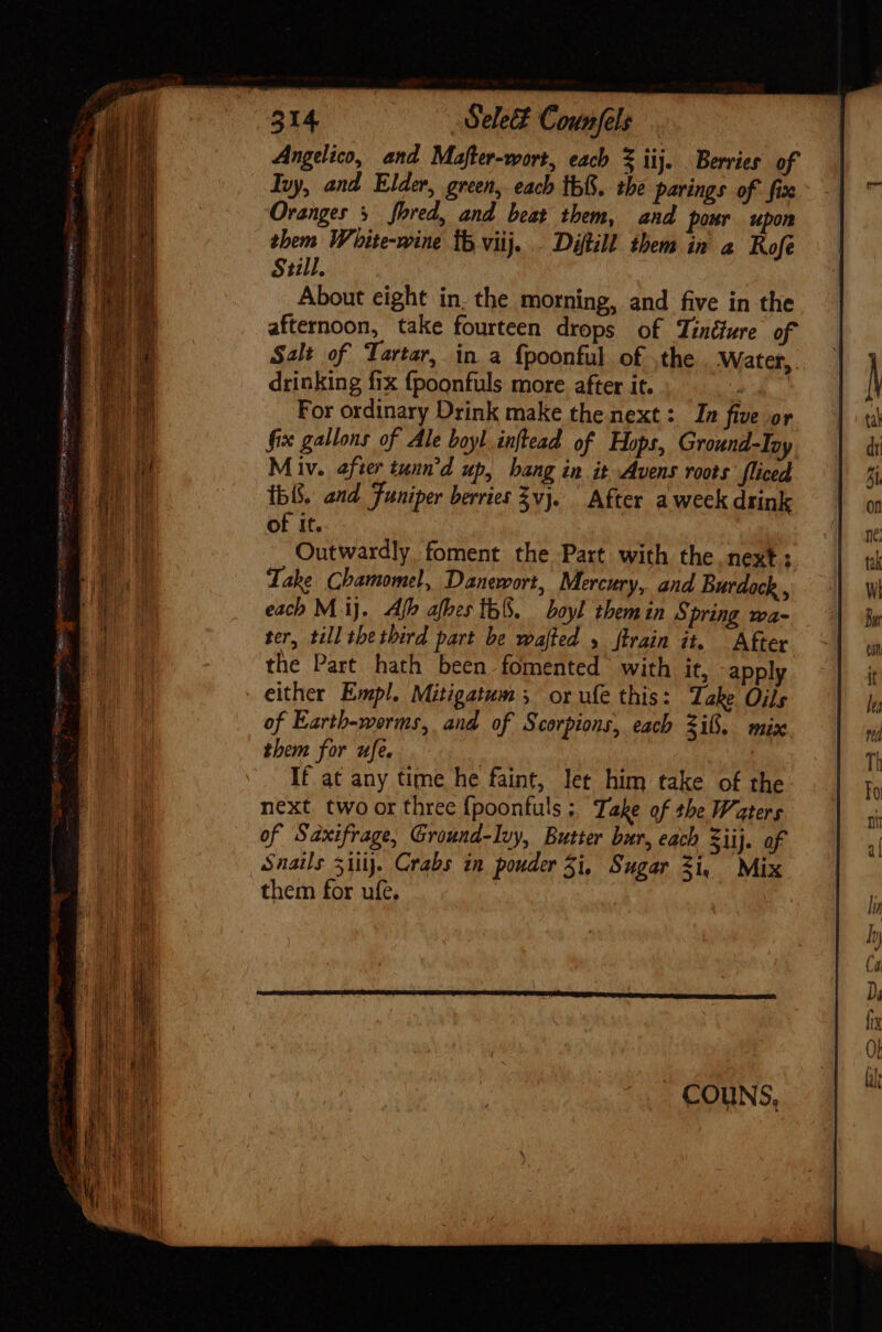 Angelico, and Mafter-wort, each S iij. Berries of Ivy, and Elder, green, each th&amp;. the parings of fix Oranges 5 fbred, and beat them, and pour upon them White-wine ib viij... Diftill them in a Rofé SHlh About eight in. the morning, and five in the afternoon, take fourteen drops of Tiíndwre of Salt of Tartar, in a fpoonful of ,the Water, drinking fix fpoonfuls more after it. . For ordinary Drink make the next: In five or fix gallons of Ale boyl inftead of Hops, Ground-Iny M iv. after tunn'd up, bang in it Avens roots fliced tb. and Funiper berries 2vj. After a week drink of it. Outwardly, foment the Part with the next; Lake Chamomel, Danewort, Mercury, and Burdock , each M.iJ. Afh afhes Ib. boyl themin Spring wa- ter, till the third part be wafled 5 ftrain it. After the Part hath been .fomented with it, apply either Empl. Mitigatum 3 or ufe this: Take Oils of Earth-worms, and of Scorpions, each Sif. mix them for ufe. 5 If at any time he faint, let him take of the next. two or three fpoonfuls ; Take of the Waters of Saxifrage, Ground-Ivy, Butter bur, each iij. of Snails 5i]. Crabs in pouder 5i, Sugar Si, Mix them for ufe,