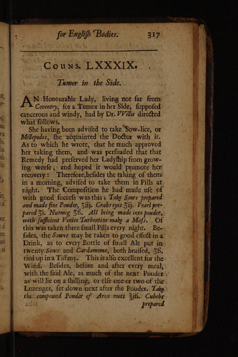 Couns. LXAXXIX. Tumor in the Side. AN Honourable Lady, living not far from Coventry, for a.Fumor in her Side; fuppofed cancerous and windy, had by Dr. VVillis directed what follows, ~~ | : She having been-advifed to take Sow-lice, or Millepedes, fhe ‘acquainted the Doctor with it. As to which he wrote, that he much approved _ her taking them, and was perfuaded that that Remedy had preferved her. Ladyfhip from grow- ing worfe ,. and hoped it would: promote her recovery: © Therefore,befides the taking of them in a morning, advifed to take them in Pills at night. The Compofition. he had’ made ufe of with good fuccefs was this 3 Take Sows prepared: aud made fine Ponder, 3iij. Crabs eyes 3ij. Pearl pre- pared 5i. Nutmeg. 51. All being made into pouder, with fufficient Venice Turbentine make a Mafs. Of this was taken three {mall Pills every. night. Be- fides, the Sowes may be taken to good effect ina - Drink, as to every Bottle of fimall Ale put in twenty Sows and Gardamoms; both bruifed, 315. tied up ina Tiffany. Thisisalfo excellent for the Wind. Befides, before and after every meal, with.the faid Ale, as much of the next. Pouder as' will lie on a fhilling, or elfe oneor two of the Lozenges, fet. down next after thé Pouder. Take the: compound Ponder of Aron roots ils. Cubebs prepared