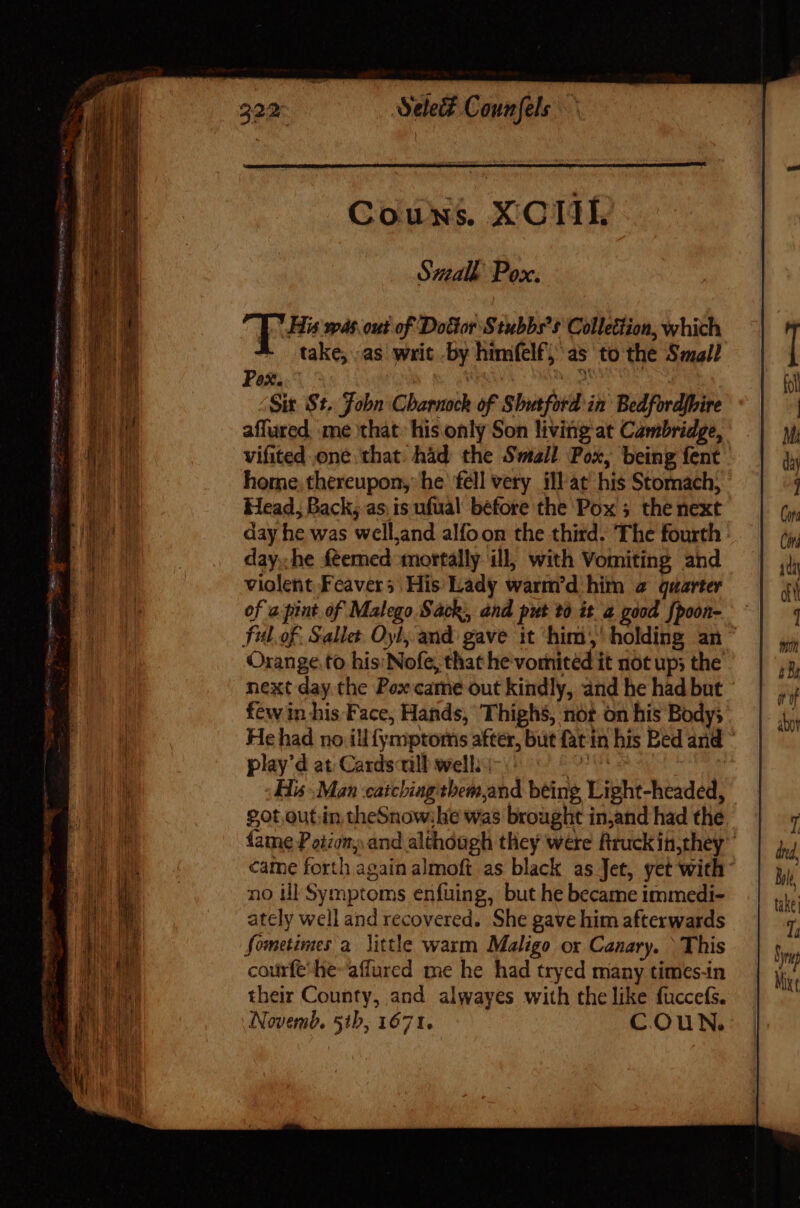 Tabi scm petu mei terse &gt; — — -  ye LEDS or ex ^ as Select Connfels Small Pox. aput was. out of Dolor Stubbs's Colletiion, which * take;.as writ by himfelf; as to the Small Pox. . Ms eh Sit St. Fobn Charnock of Shutford in Bedfordjbire affured. me that his only Son living at Cambridge, vifited one that had the Small Pox, being fent. home. thereupon, he fell very illat’ his Stomach, Head, Back; as is ufual before the Pox ; the next day he was well,and alfoon the third. The fourth : day,,he feemed mortally ill, with Vomiting and violent Feavers His Lady warm'd him a quarter of a pint of Malego Sack, and put to it a good. fpoon- fitl.of. Salle Oyl, and gave it him,’ holding an Orange.to his'Nofe, that he vomitéd it not up; the next day the Pox came out kindly, and he had but few in his Face, Hands, Thighs, nor on his Body; He had no ill{ymproms after, but fat in his Bed and ° play'd at: Cards till well. tak dh | His Man caicbiagtbeinjand being Light-headed, £ot out.in theSnowihe was brought in,and had the fame Potion and although they were Rruckin,they came forth again almoft as black as Jet, yet with no ill Symptoms enfuing, but he became immedi- ately well and recovered. She gave him afterwards Sometimes a little warm Maligo ox Canary. \ This courfe’he-affured me he had tryed many times-in their County, and alwayes with the like fuccefs. Novemb, 51b, 1671. COuN.