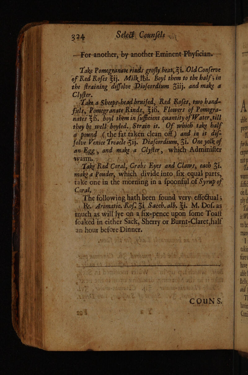 —For-another, by another Eminent-Phyfician. Take Pomegranate rinde grofly beat, 53. Old Conferve of Red Rofes Sij. Milk thi. Boyl them to the balf' in the ftraining diffolve Diofcordium iij. and make a Clyfter. | | Lake a Sheepshead bruifed, Red. Rofes, two band- fuls, Pomegranate Rinds, 316. Flowers of Pomegra- nates S. boyl them in fufficient quantity of Water, till they be well: boyled. , Strain it. Of which take balf a pound (the fat.taken clean, off) and in it dif- folve Venice Treacle 3i}. Diafcordium, 51. One yolk of an Egg, and. makea Clyfter , which, Adminifter MAH. uy Ely es m | “Take Red Coral, Grabs Eyes and Claws, each 5i. make a Pouder, which. divide into, fix equal parts, take one in the morning in a fpoonful of Syrup of Coral, 9 2 ed tim SV Ag The following hath been: found very: effeQtual ; (dec Aromatic. Rof. 31, Saccb. alb. 5i. M. Dof;as much. as will lye on a fix-pence upon fome Toatt foaked in either Sack, Sherry or Burnt-Claret,half