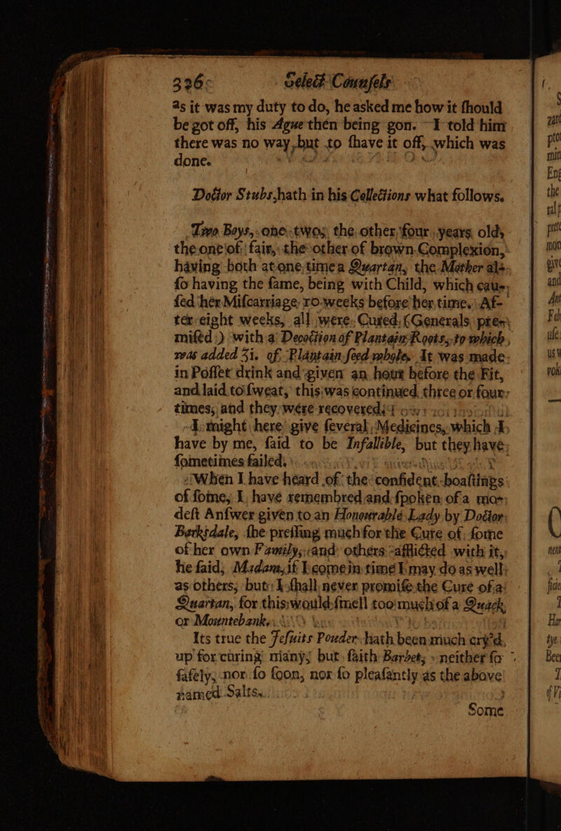 cen as it was my duty to do, heasked me how it fhould be got off, his Ague thén being gon. ^1 told him there was no way,but to fhave it off, which was done. we ae 4.8 Oy v7 Treo Boys, one twos, the. other, four years olds the one ‘of: fair, the other of brown.Complexion, having both atone, timea Quartan, the Mather als fo having the fame, being with Child, which cate. fed her Mifcaxriage: ro-weeks before her,time.\.Af- ter eight weeks, all were. Cured, (Generals, pee; miftd :) with a; Decodtion of Plantain Roots, 3o which , was added 5i.. of. Plantain feed wmbale. At-was made. in Poffet drink and ‘given an hotit before the Fit, and.laid tofweat, thisiwas continued, three or four: times; ad they were recovered d o5 0 Y. tnight. here: give feveral Medicines, which 4 have by me, faid to be Infallible, but they have fometiines failed». ... VE Suess Mee adc Y i Wlien I have heard .of the: confident. boafiinps of fome, I, have remembred and. fpolen ofa mo deft Anfwer given to an Honourable Lady by Dodior Berkidale, (he preifing much for the Cute of. fome of her own Fzwily;. and. others -afflidted with it, he faid; Mzdam,if Ecomein time E may do as well as others, but: 1-fhall never promife-the Cure ofa Quartan, for thiswould{mell too'mu¢chof a Quack or Mountebanke ii.) V. P361 bu Its true the fefuits Pouder hath been much cry'd. up for cüring miany; but faith Baret; » neither (o © fafely, nor fo foon, nor fo pleafantly as the above pamed Salts... } Some