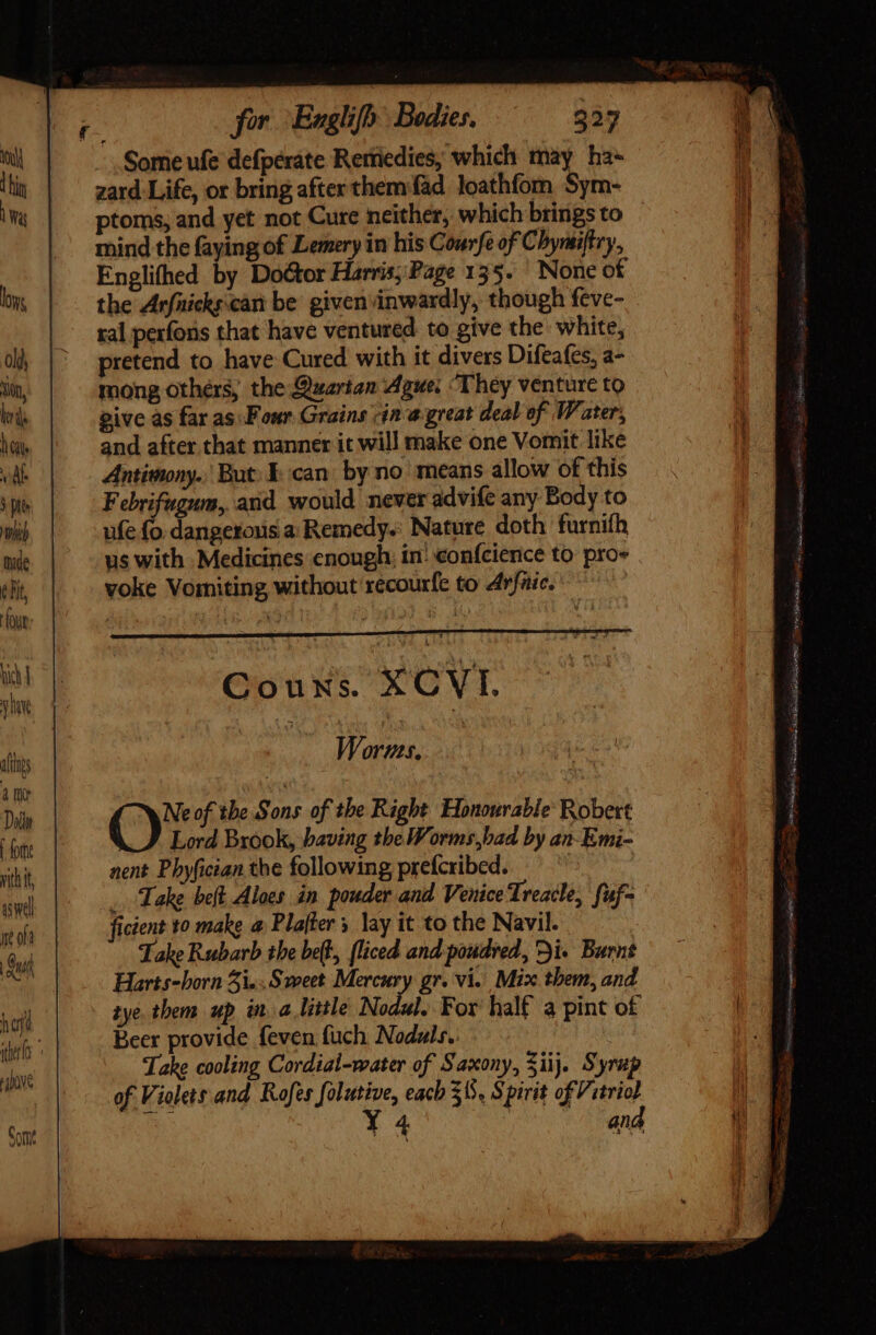 iftis 4 nv Dod forte aswell ue oh hori MO for Englifh Bodies. 227 zard Life, or bring after them fad loathfom Sym- ptoms, and yet not Cure neither, which brings to mind the faying of Lemery in his Courfe of Chymiftry, Englihed by Doétor Harris; Page 135. None of the Arfnicks:cant be given inwardly, though feve- ral perfons that have ventured. to give the white, pretend to have Cured with it divers Difeafes, a- mong others, the Quartan gue; ‘They venture to give as far as\F our Grains (ín a great deal of Water, and after that manner it will make one Vomit like Antimony. But: Ican by no’ means allow of this Febrifugum, and would never advife any Body to ufe fo. dangerous a: Remedy. Nature doth furnifh us with Medicines enough: in: confcience to pro» voke Vomiting without récourfe to Arfaic. Couns. XCVI. Worms. Ox of the Sons of the Right Honourable’ Robert Lord Brook, baving the Worms,bad by an-Emi- nent Pbyfician the following prefcribed. _ Take beft Alocs in pouder and Venice Treacle, fuf- ficient to make a Plafter » lay it to the Navil. Take Rubarb the belt, fliced and poudred, Di Burnt Harts-born 5i. Sweet Mercury gr. vi. Mix them, and tye. them up in a little Nodul. For half a pint of Beer provide feven fuch Noduls. Take cooling Cordial-water of Saxony, Sij. Syrup of Violets and Rofes folutive, each 315. Spirit of Vetriol