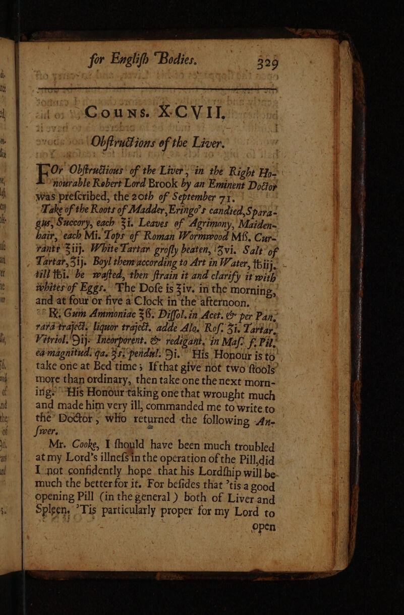 Obfvutl ions ef the Liver. Or Obffrutiious of the Liver’, in the Right Hy— ^ nosrable Robert Lord Brook by an Eminent Doctoy was prefcribed, the 20th of September 71. ' - Take of the Roots of Madder, Eringo’s candied, Spara- gus, Succory, each 3i. Leaves of Agrimony, Maiden- hair, each Mi. Tops of Roman Wormwood Mf. Cur- vante Sij. White Tartar grofly beaten, 15 vi. Salt of Tartar, Sij. Boyltbem according to Art in Water, thij n. till ibi. be wafted, then ftrain it and clarify it with whites of Eggs. Fhe Dofe is Ziv. in the morning, and at four or five a Clock in the afternoon. Bi Gum Ammoniac $6. Diffol. in Acet. &amp; per Pan; ravd trajedt. liquor traject, adde Alo. Rof. 5i. Tartar. Vitriol.'Dijs Incorporent. e redigant, in Maf-. f. Pil, ea magnitud. ga..35ipendal. Di.” His Honour is to take one at Bed time; Ifthat give not two ftoole’ more than ordinary, then take one the next morn- ing; His Honour taking one that wrought much and made him very ill} commanded me to write to the' Doctor ; who returned the following -Az- fer. Mr. Cooke, Y fhonld have been much troubled at my Lord's illnefsin the operation of the Pill,did I pot confidently hope that his Lordthip will be. much the betterfor it. For befides that tis a good opening Pill (in the general ) both of Liver and Spleen. Tis particularly proper for my Lord to CDM | open