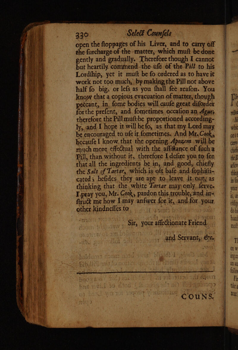 33° Select Counfels open the ftoppages of his Liver, and to carry off the furcharge of the matter, which muft be done gently and gradually. Therefore though I cannot but heartily. commend. the ufe of the Pil] to his Lordíhip, yet it muft be fo ordered as to have it work not too much, | by making the Pill not above half fo big, or lefs as you fhall fee reafon. You know that a copious evacuation of matter, though peccant, in, fome bodies will cauflé great diforder forthe prefent, and. fometimes, occafion an Ague; therefore the Pillmuftbe proportioned according- ly,.,and. I hope it will befo, as that my Lord may be encouraged to ufe ir fometimes.. And Mr.Cook,, becaufe I know, that the opening Apoxem will be much more effectual with the. affifance of fuch a Pill, than without it, therefore I defire you to fce that.all the ingredients be in, and | good, chiefly the Salt of Tartar, whichis oft bafe.and fophitti- cated 3 befides they are apt to.leave it. outy as thinking that the white Zartar may: only. ferve- T.pray you, Mr. Cook, pardon this trouble, and in- ftru&amp; me how I may -anfwer for. it, and. for. your other kindnefi¢s to ai | and Servant;; €r¢.