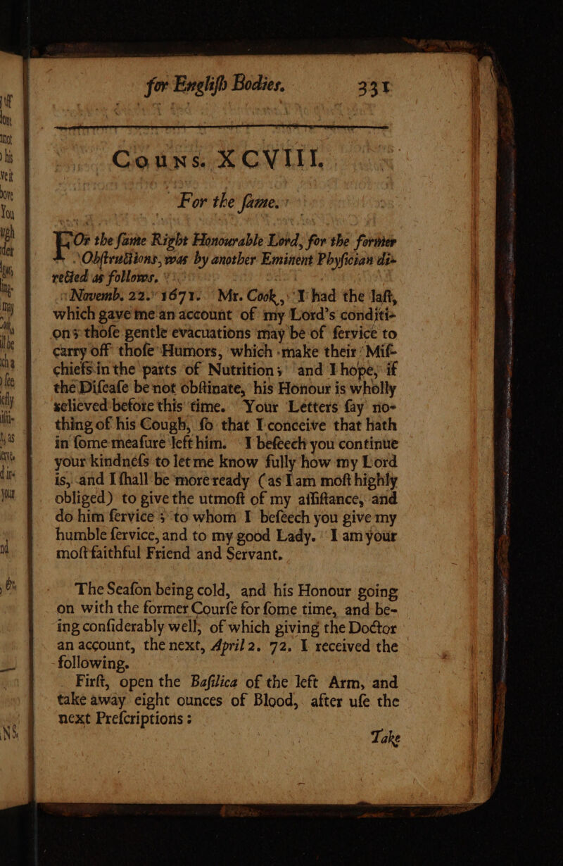 i For the fame. t Eo tbe fame Right Honourable Lord, for the former ^ ObftruGions, was by another Eminent Phyfician di» rected as follows, *:. 201-0. :Navemb, 22.1671... Mr. Cook , Y had the laft, which gave me an account of my Lord's conditi- on thofe gentle evacuations may be of fervice to carry off thofe Humors, which :make their’ Mif- chiefsinthe parts of Nutrition; and T hope, if the Difeafe be not obftinate, his Honour is wholly sclieved before this time. Your Letters fay rio- thing of his Cough, fo that T conceive that hath in fome meafure left him. ^ Y befeech you continue your kindnefs to let me know fully how my Lord is, and I {hall be more ready (as Lam moft highly obliged) to give the utmoft of my aififtance, and do him fervice 5 to whom I befeech you give my humble fervice, and to my good Lady. | I am your moft faithful Friend and Servant. The Seafon being cold, and his Honour going on with the former Courfe for fome time, and be- ing confiderably well; of which giving the Doctor an account, the next, April 2. 72. I received the following. . Firft, open the Bafilica of the left Arm, and take away eight ounces of Blood,. after ufe the next Prefcriptions : Take