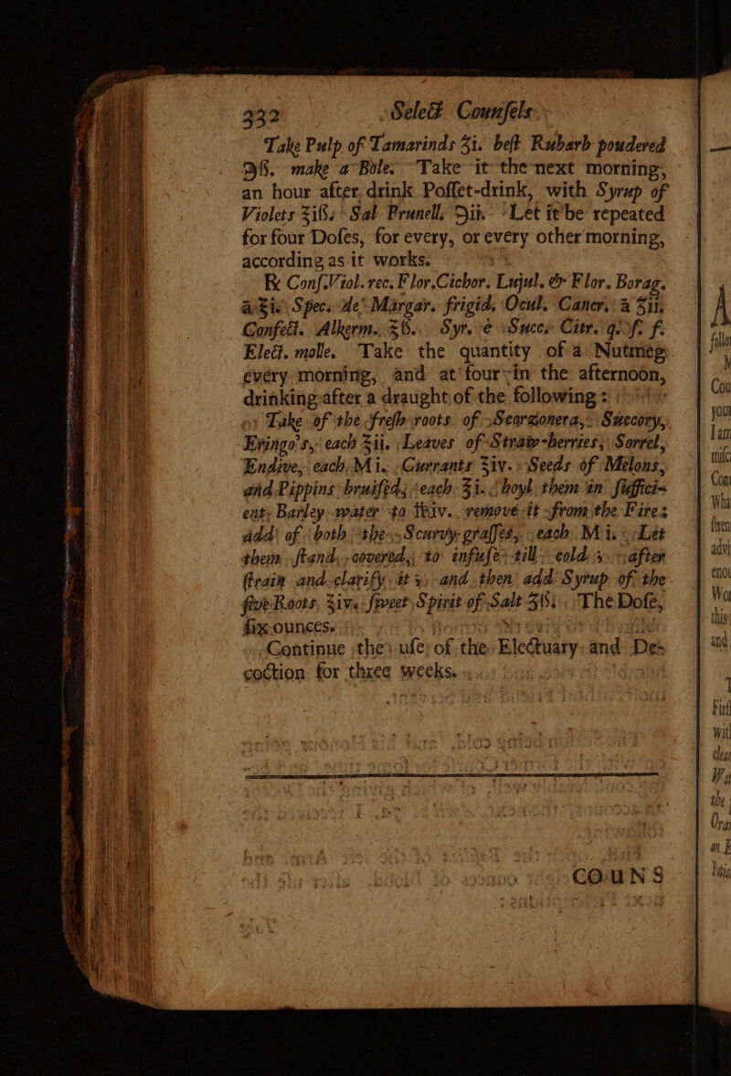 soc aay -Gele$ Counfels.. Take Pulp of Tamarinds 3i. bet. Rubarb poudered 38. make a Bole. Take it the next morning, an hour after, drink Poffet-drink, with Syrup of Violets Zi; Sal Prunell. Dik Let it'be repeated for four Dofes, for every, or dg other mo E according as it works. E Conf.Viol. rec. F lor.Cicbor. Lujul. &amp; Flor. Borag. a$i Specs de Margar. frigid. Ocul. Cancr. à Sil. Gonfett Alkerm.. $8... Syr, e Suces Citr. gift f. Elect. molle. Take the quantity of 4 Nutt every morning, and at'four:;in the afternoon, driblinié after a draught.of the following | 51^ Take of the Neg roots. of »Scorgonera, Suscory,, Bringo'ty each Si. | Leaves of S traiv -berries,\ Sorrel, Endive, each;M i. inane A Seeds of Melons. end Pippins bruifed; each 51. boyl them tn fidfici- eat; Barley. water to Ttov. uod it -from the Fires add’ of both | abe Scurvy: gralfes, each. M is Let them, Land, ,oboeréd.,, to infuse» 1l. cold. 3. after Grain and. clarify. dt 9; and then add Syrup of. the five Roots, Siv« : frveet S pin of Salt 515... The Dofe, fixounces. * Continue the) ufe; of the Electuaty and Des cottion: for thee | weeks. o: wh Quien - he Sy a  i CREEL BY aei, iit) aera emote io  (Brecon de PL, RE a nna