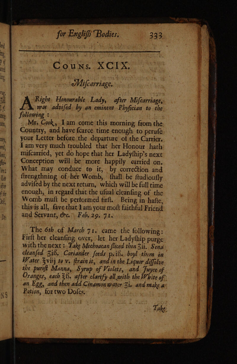 COURS XCIX ar | Mifcarriage, i ‘Right, Honourable Lady, after Mifcarriage, was advifed. by an eminent .Phyfician to the «following : Mr. Cook , Iam come this morning from the Country, and have fcarce time enough to perufe. your Letter before. the departure of the Carrier. J am very much troubled that her Honour hath mifcarried, yet do hope that her Ladyfhip's next . Conception will.be more happily carried on. -. What may conduce te it, by correction and firengthning of.hér Womb,. (hall. be ftudioufly advifed by the next return, which will be full time enough, in regard that the ufual cleanfing of the Womb mutt be pertormed firft.. Being in hatte, thisis all, fave that 1am your moft faithful Friend and Servant, &amp;c. ^ Feb. 29. 71. The 6th of March 71. came the following: Firft her cleanfing over, -let her Ladythip purge with the next :. Zake Mechoacan fliced thin 3ii. Sena cleanfed. 3i8, Coriander feeds p.i. boyl them in Water viij to v. ftrainit, and in the Liquor diffolve tbe pure. Manna, Syrup of Violets, and Juyceof .— Oranges, each 38, after clarify-all with the White of an. Ege, and then add Cinamon water 3i... and make a Potion, fortwo Doles.