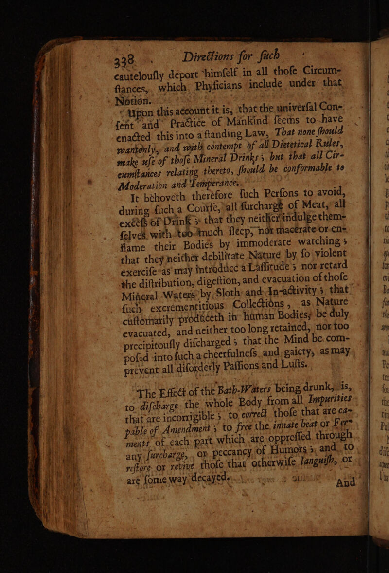 P — aL, Shape asa TRE VR get, Seer erie = hs - = CORO NNER? GEYER) o 2 « , = Dd tape. wane =e a aT Stee sia - ED M 238. 9. Direttions for fach — * cauteloufly deport himfcl£ in all thofe Circum- flances,. which. Phyficians include. under’ that, Nióndsd ciue Sy ATpon this account it is, that the univerfal Con- [ent and Practice of Mankind féems to-have ena&amp;ed. this into a ftanding Law, That none foould wantonly, and wit contempt of all Dietetical Rules, stake ufe of thofe Mineral Drinks 5 but that all Cir- eumitances relating thereto, flrould. be conformable to Moderation and Temperance. | It behoveth therefore fach Perfons to avoid, during fuch a Coutfe, all furcharge of Meat, all exée(s of Drink » that they neither indulge them- {elves with teomuch fleep, nor macerate or en flame their Bodies by immoderate watching 5 that they neither debilitate Náturé by fo violent exercife*as may introduce aLaffitude 3 nor retard the diftribution, digeftion, and evacuation of thofe Mineral Watexs by Sloth and: In-activity 3 that ' fach excrementitious Collections , as Nature . caftormarily prodaceth in humat Bodies; be duly evacuated, and neither too long retained, nor too precipitoufly difcharged » that the Mind be.com- pofed into fuch a cheerfulnefs, and, gaiety, as may prevent all diforderly Paffions and Lufts. . The Effe&amp;t of the Bath-Waters being drunk; is, to. difebarge the whole Body from all Zmpurities that are incorrigible ». to correct thofe that are ca pable of Amendment 3 to free the, ennate heat, or Fer* ments. of, cach: part, which. ate oppreffed. through... © any Jarcbarge, . oF peccaney of Humots &gt; and. to . | vefFore. Ox revive thofe ‘that otherwife languif, .ot art fome way Hecayede- Ve. ioo; 20i