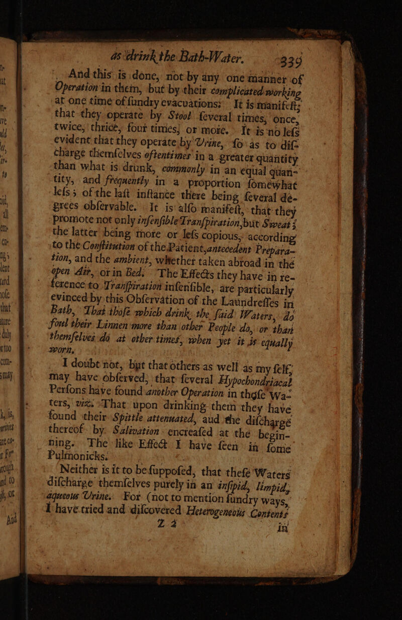 uit tot rr jo ni {0 , Andthis is done, not by any onc tanner of Operation in them, but by their complicated working at one time of fundry evacuations: It is inanifcft; that they operate by Stool feveral times, once, twice, thrice, fout times; or more. Tt is no lefs evident that they operáte;by Urine, fo:às to dif: charge themfelves oftentimes’ in a greater quantity than what is drunk, commonly in an equal quan- tity, and frequently in a Proportion fomewhat lefs 5 of the laft inflante there being fevexal dé- prees obfervable. . It is alfo manifett, that they promote not only znfenfibleTranfpiration,but Sweat ¢ the latter being more or lefs copious;: according’ to the Conftétution of the Patien t,antecedent Prepara- tion, and the ambient, wWethet taken abroad in thé open Ait, orin Bed. The Effets they have in re- ference to. Tranfpiration infenfible, are particularly evinced by this Obfervation of the Laundreffes in Bath, That ihofe which drink: the faid: WF. aters, do foul their Linnen more than otber People do, or than themfelves dé at oer times, when yet ‘it js equally Yorn, I doubt not, byt that others as well as my fel£; may have obferved; that feveral Hypochondriacal Perfons have found another Operation in thefe Wa. ters, v2; That; upon drinking thern they have found ‘their Spittle attenuated, aud the difchargé thereof: by: Szlivation - encreafed at the begin- Ding. The like Effdt Y have feen iq Íome Pulmonicks. A PLA: | | Neither is it to befüppofed, that thefé Waters difcharge themfelves purely in an dnfipid, limpid, aqueous Urine. For (not to mention fundry Ways, I have tried and ‘dilcovered Heterogeneous Contents 73 3} ad cil = —— ares ‘ i ge s a, Sash apa tied »--— = - I. itu a ith Bb BURG AR AIRS — ny me aaa