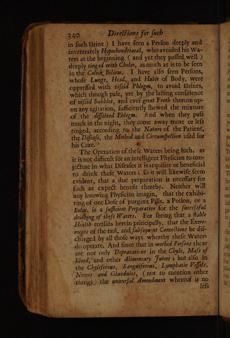 BARN S. Direttions for fucb: in {uch Urine ) I have. feen a Perfon deeply and inveterately Hypochondriacal, whoavoided his Wa- ters at the beginning, ( and yet they paffed,well ) deeply tinged with Choler,. as much as isto be feen in the Colick Biliow. 1 have alfo feen Perfons, whofe Lungs, Head, and Habit of Body,’ were oppreffed. with: vifeid Phlegm, | to avoid Urines, which though pale, yet .by the lafting confiftence of vifcid Bubbles, and ever great Froth thercon up- on any agitation, fufficiently fhewed the mixture of the ‘diffolued Phlegm. And when they pafs much in the night, they come away more or lefs tinged, according ta the Nature of the Patient, the Difeafé, the Method and Circumpettion- ufed for his Cure. ^ , The Operation of thefe Waters being fuch, as it is not difficult for an intelligent Phyfician to con- jecture in. what Difeafes it is requifite or beneficial ‘to drink thefe Waters 5. fo it will likewife feem evident, that a due. preparation: is neceffary for {uch as expect benefit thereby. Neither, will any knowing Phyfician imagin, ' that the exhibi- ting of one Dofe of purging Pills, a Potion, ora Bolus, is a fufficient Preparative for the fuccefsful drinking of thefe Waters. For {eeing that a table Health confilts herein principally, that the Exere- ments of the tirlt, and fbfequent Concostions be dif- charged by all thofe ways whereby thefe Waters do.operate. And fince that in morbid Perfons there - gre not only Depravations in the Chyle, Mafs of Blood, and other Alimentary Juices 5 but alfo in the Chyliferous, Sanguiferous, Lymphatic Vefelr, Nerves. and Glandules, (not to mention other things.) the univerfal Amendment whereof Ji | efs - E a= - , E RUN J oS ee ERN LI eA c a es eo ERE AD ER mein eme on d  i M E d TM oe — x - - ^ = - I 3p.