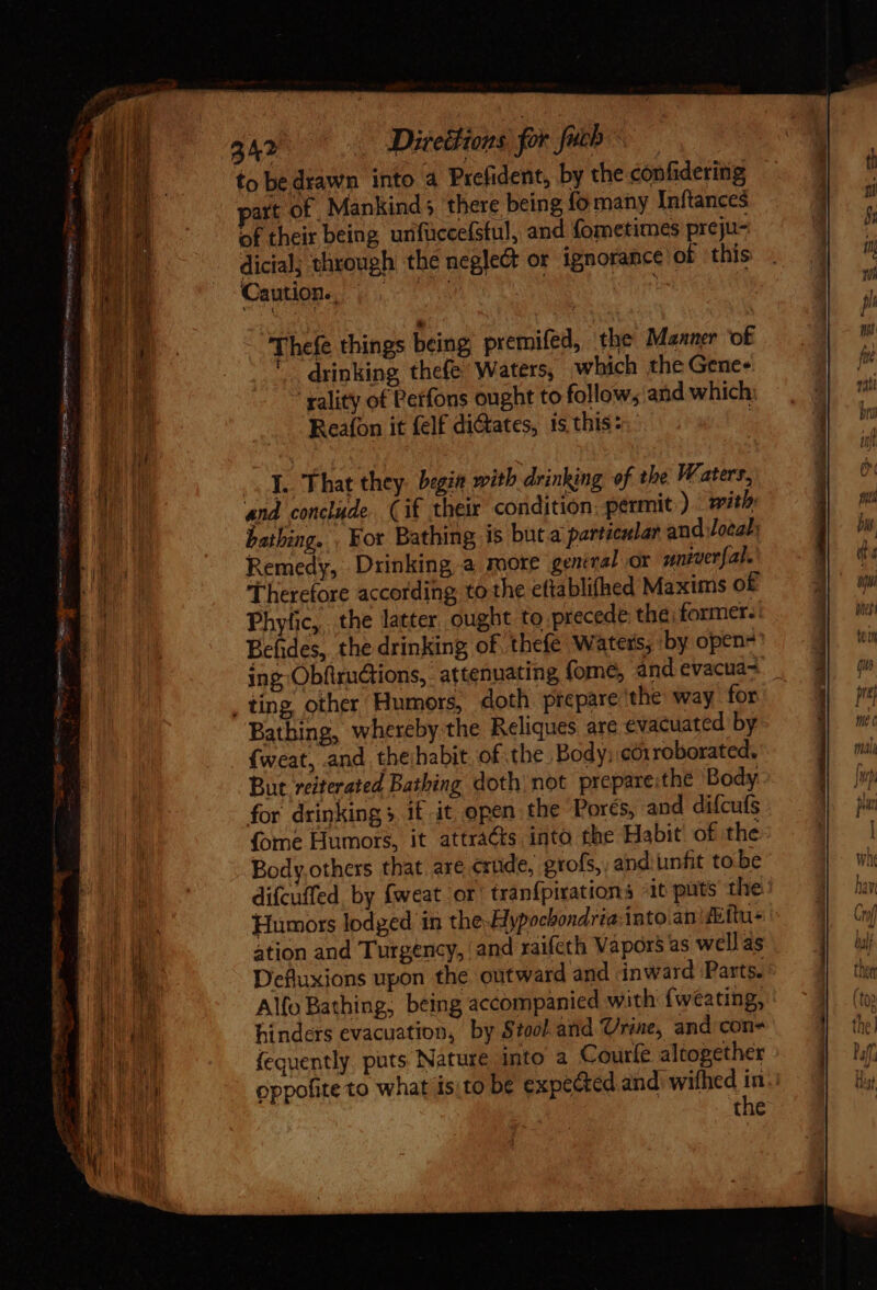 SR 342 Directions for fucb to be drawn into a Prefident, by the confidering part of Mankind; there being fo many Inftances of their being unfuccefstul, and fometimes preju- dicial; through the neglect or ignorance of ‘this Caution. | |—— M d | z MU VES — (a res Dur esty iege e iem = Thefe things being premifed, the Manner ‘of drinking thefe Waters, which the Genes ‘yality of Perfons ought to follow; and which Reafon it (elf dictates, is thisz:: rocas capacem emet c 7 Y. That they. begia with drinking of the Waters, and conclude Cif their condition. permit ) with: bathing. . For Bathing is but a particular and local; Remedy, Drinking a more geniral or yniverfal. Therefore according to the eftablifhed Maxims of Phyfic, the latter. ought to precede the; former. Befides, the drinking of thefe Waters; by open- ing Obfirudtions, attenuating fome, and evacua- , ting other Humors, doth prepare the way for Bathing, whereby the Reliques are evacuated by {weat, and thehabit. of the Body; eorroborated. But reiterated Bathing doth not prepare:the Body for drinking» if it open the Porés, and difcufs (ome Humors, it attrácts. into the Habit. of the Body.others that are crude, grofs, and unfit to be difcuffed by fweat or' tranfpirations -it puts the Humors lodged in the Hypochondria:into anifettu+ ation and Turgency, and raifeth Vapors as well as Defluxions upon the outward and inward Parts. Alfo Bathing, being accompanied with (wéating, hinders evacuation, by Stool and Urine, and con- fequently. puts. Nature into a Courfe altogether oppofite to what isto be expected and wifhed in. the ONU Tagen te. a RR P. Et