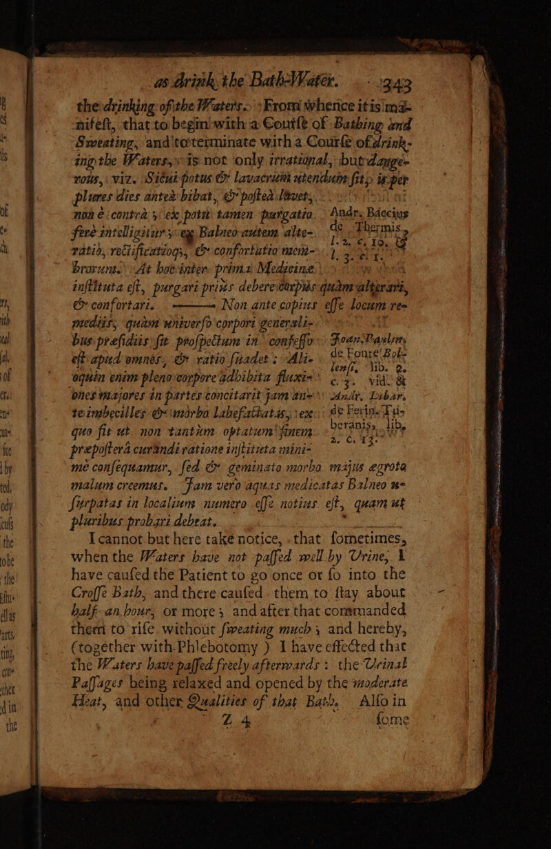 thevdrinking: ofithe Waters... : From whence itisima= nifeft, that to begin-with a Coutle of Bathing and Sweating, and to'teiminate with a Courle ofdriek- ing the Waters, is not only irrational, burdayge- YOU, viz. Situi potus C» lavacrum utenduin fit) uper plures dies anteabibat, v poftealauety 0 &gt;. ai non e ‘contra y ex pote tamen purgatio. Andr. Baccius fere zntelligitur sey Balneo autem alte- di Du ratio, veGificatiogy, C confortatio weun-.. y 2 A ot brovun. At boeinter. prima Medicine: ye aod inflituta eft, purgari pris deberevarpihs quam alterart, € confortari. . Non ante copius effe locum rea mediis, quam wniverfo corpori geuerali- 7 AT bus prefidiis fit profpeGum in confeffo Fear. Pasta eft apiid omnes, G ratio [nadet ; Ali- m # A ‘oquin enim pleno corpore adbibita fluxi« ^ (77. vide 8 ones Yaajorey tn partes concitarit jam 2e adr, Libar, te intbecilleg e anorba lahefathatas, vex: | e Feria. Tuis quo fit ut non tantiim optatum finem rey ar prepoftera curandi vatione inflituta mini- = * me confequamur, fed &amp; geminata morbo. majus egrota malum creemus. “fam vero aquas medicatas balneo n7 füurpatas in localium numero effe notius. eft, quam ut pluribus probari debeat. | xit Rel d I cannot but here take notice, . that. fometimes, whenthe Waters bave not palfed well.by Urine, Y have caufed the Patient to go once or fo into the Croffe Bath, and there. caufed . them to ftay about balf-an bour, ox mores andafter that commanded them to rife without feating much 3 and hereby, (together with.Phlebotomy ) I have effected that the Waters have paffed freely afterwards ; the Urinal Paffage* being relaxed and opened by the moderate Heat, and other Qualities of ibat Bato. | Alfo in : 4 7 oafome Goa ag. a ENTIA e - RT To neutro Tg Rete BS a a pee p ui e siete —M— c! - V a gc Mn OD EINE dE