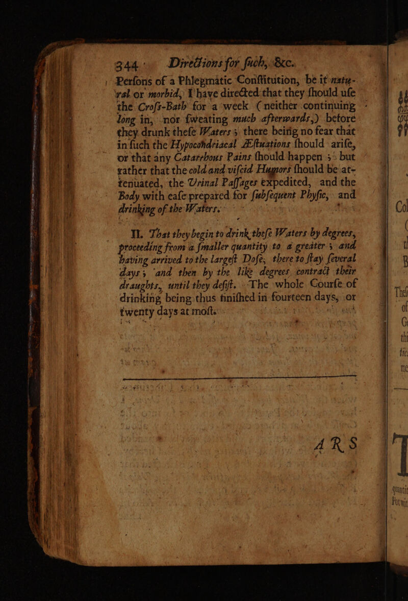 Au, L 244. Directions for fuch, Re. Perfons of a Phieprnatic Conftitution, be it watz. . the Crofs-Bath for a week (neither continuing long in, nor fweating much afterwards,) betore in fuch the Hypocohdriacal ZEftuations fhould arife, or that any Catarrbous Pains thould happen 5* but gather that the cold.and vifcid Hugors fhould be at- tenuated, the Urinal Paffages expedited, and the Body with eafe prepared for fubfequent Pbyfic, and drinking of the Waters. uin P oUm Ti. That they begin to drink thefe Waters by degrees, proceeding from a fmaller quantity to à greater; and having arrived tothe largeft Dofe, there to flay feveral days ‘and then by the like degrees, contract their draughts, until they deft. «The whole Courfe of drinking being thus tinifhed in fourteen days, ot twenty days at moft. Uds CROSS ip