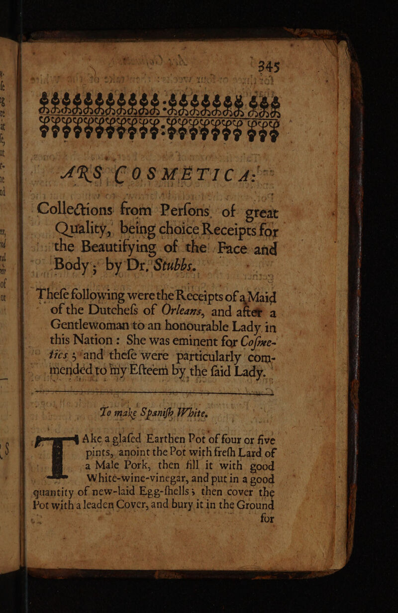 Collections from Períons of great Quality, being choice Receipts for the Beautifying of the’ Face and Body; by Dr, Stubbs. (d Thefe following werethe Receipts of a Maid . of the Dutchefs of Orleans, and after a. Gentlewoman to an honourable Lady. in this Nation: She was eminent for Cofme- tics 5 and thefe were particularly com- mended to my Efteem by the faid Lady. ' To male S ‘panifh White. Ake aglafed Earthen Pot of four or five pints, anoint the Pot with frefh Lard of . a Male Pork, then fill it with good | 3 White-wine-vinegar, and put in a good J quantity of new-laid Egg-fhellss then cover the | Potwithaleaden Cover, and bury it in the Y RE | &amp;. dor