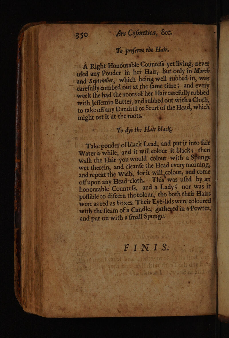 350 rs Cofiietica, &amp;c. : To priferve the Hair. A Right Honourable Countels yet living; never | | üfed any Powder in her Hair, but only in Marchi] cand s eptember, which: being well tübbed in, was 2 | ; carefully combed out at the fame time; and every 7} week (he hád the roots of her Hair carefully rubbed 4 with Jeffemin Butter, and rubbed out witha Cloth, © to take off any Dandtiff or Scurf of the Head, which. might rot it at the roots. ^S ? I Hi To dye the Hair black: » Take poudet of black Lead, and put it into fair | Water a while, and it will colour it blacks then 4 wath the Hair you would colour with a SPunge wet therein, and cleanfe the Head every morning, | and repeat the Wath, forit will.colour, and come off upon any Head-cloth. » This was'ufed by an f honourable Countefs, and a Lady» nor was it poffiblé to difcern the colour, tho both their Hairs | were as red as Foxes. Their Eye-lids were coloured 3 with the fteam of a Candles’ gatheged in a Pewter, | and put on with a fmall Spunge. P s B spike: exe ee FINIS.