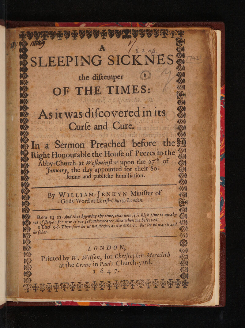 ERESESSEOTSISS @ SLEEPING SICKNESS the diftemper 0: O PT H E T rt M BE 5: Asia it was Aicoerwedt in 1ts _ Carle and Cure, In 4 Shino? Preshied’ before hie c Right Honourable the Houfe of Peeres inthe ra ° Abby-Church. at. Weftminfier upon the 27 of 6 “ead the day appointed for their So- EA lemne and publicke humiliation. € = a ee i ee By WILLIAM JENKYN Minifter of ro feo} Gods Word at Chrift-Church London, ce e 5 | 2 ee Rom. 13. 11. And that knowing the time, that now zt 7s hich time to awake oA ey out a fespe : for now is our falvationnearer then when we beleeved. ee y (. 3.6. Therefore ler us not fleepes as doe others: but let us watch and Ga ee pa mG Hed ft IO oe Oe a gear a8 ‘ee LONDON, = Car Se pe Printed by W. Wilfon, for. Chrifiepher Meredith gag eek atthe Crave 10 Pauls Churcheyard. 4 = on eee oe