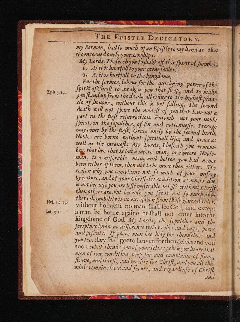 Eph.¢.44. \ Teh. 3.5: x nom Ss: “ns i: SNe erin A, See NM ay Poem ae THe Epistre DEDICATOR Y. my Sermon, had fo much of an Epiftleto my hand as that zt concerned onely your Lor/hips. My Lords, I befeech you to fhaké off this {pirat of flumber: i. As it is hurtfull to your onnefoules. 2. As it is hurtfull to the kingdome. For the former, labour for the quickning power of the Spirit of Chrift to. awaken you that fleep, and to titake you ftand up from the dead; allrifineto thé higheft pina- cle of honour, without this is but falling. The fecond death willnot {pare the nobleft of youthat havenot a part in. the firfé refurrection. Entonh not your noble Spiritsin the fepulcher, of fin and rottenne/f[e. Peerage may come by the firft, Grace onely by the iia birth, Nobles are borne without: {pirituall life; and grace as well as the meanefts Ady Lords, 1 befeech you rentens- beg, that hee that is but a meere ean, oréeuteere Noble man, is a miferable man; and better you had never been either of them, then not to be more then either. The reafon why you complaine not fo much of your mifery by nature, and of your C hrift-les condition as others doe is not becaufe you are leffe nriferable or Leff? without Chrifé. then. others are,but becanfe you feeit not fo much AS Ox thers doswobility is no exceptie n from thofe general ruler, without holinefie no man fhall fee Ged, and except aman. be borne againe he fhall not enter into the kingdome of God. 47 ty Lords, the fepulcher and the feripture know uo difference twixt robes and rags, peers and pefants. If poore men bee holy for themfelves and you too, they fhall goeto heaven forthemfelyes and you t00 : what thinke you of your felves when you heare that uten of low condition weep for and complaine of finne, ftrive, andihirft, and wrefile for Chrift, and you all this while remaine hard and fecure, and regardleffe of Chrift . and — ‘ “ So ee et cc emg eg = SS TY FLT ABR Pe Ee : Sr RT