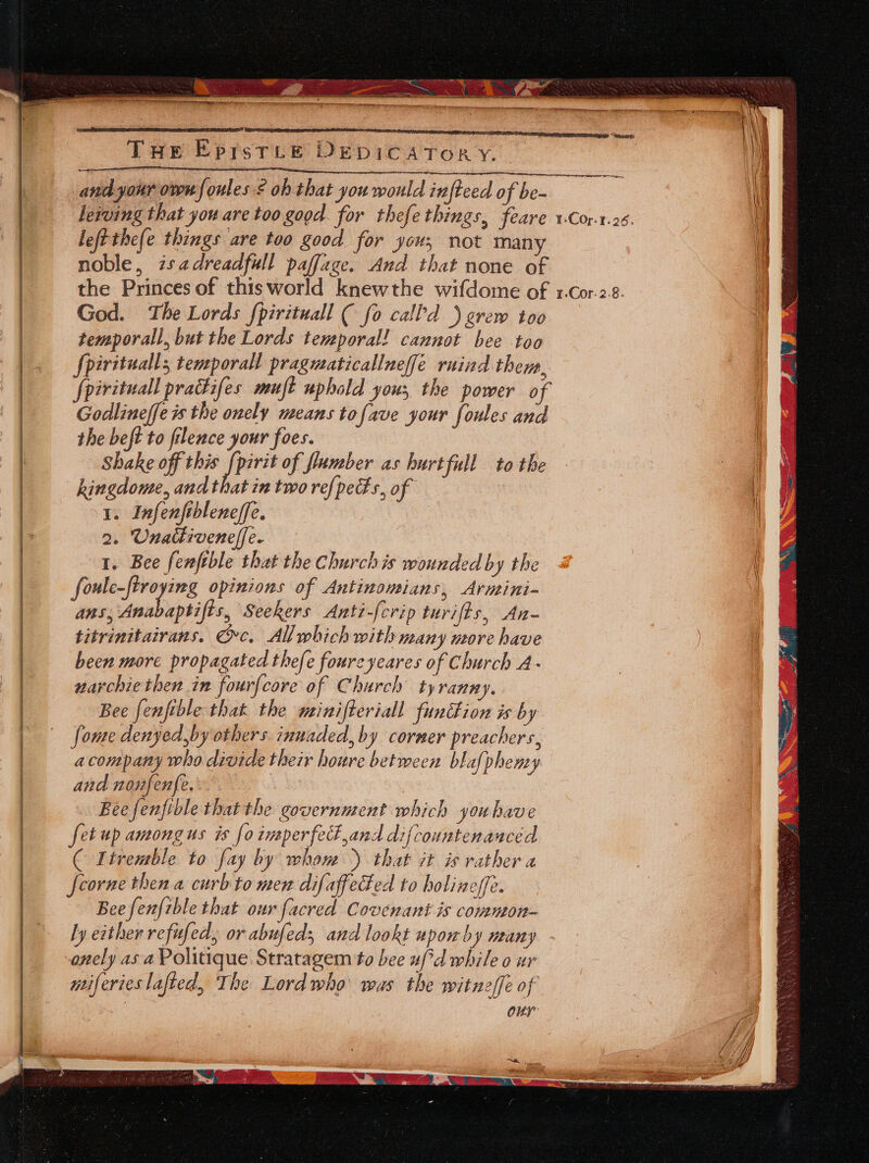 Taw EprstTee DeEpICATOR Y. beiving that you are too good. for thefethings, feare leftthefe things are too good for you; not many noble, isadreadfull paffage. And that none of the Princes of thisworld knewthe wifdome of God. The Lords fpirituall ( fo call’d )grew too temporall, but the Lords temporal! cannot bee too pivitualls temporall pragmaticallneffé ruind them, {pirituall pradifes muft uphold yous, the power of Godlineffe is the onely means tofave your foules and the beft to filence your foes. Shake off this [pirit of flumber as hurtfull to the hingdome, and that in two re{pecs, of 1. Infenfibleneffe. 2. Unattiveneffe. 1. Bee fenftble that the Churchis wounded by the foule- — opinions of Antinomians, Arnini- ans, Anabaptifis, Seekers Anti-[crip turifts, An- titrinitairans. Oc. All which with many more have been more propagated thefe foureyeares of Church A- narchiethen in fourfcore of Church tyranny. Bee fenfible that the minifteriall function is by fome denyed,by others innaded,by corner preachers, acompany who divide their houre between blafphemy and nonfenfe. | Bee fenfible thatthe government which youhave fet up amongus is [0 imperfect and difcountenauced ( Itremble to fay by whom) that it is rather a feorne then a curb to men difaffeced to holineffe. Bee fenfible that our facred Covenant is common- ly either refufed, or abufed, and lookt upowhy many onely asa Politique Stratagem to bee #f*d while o ur miferieslafied, The Lordwho' was the witneffe of : our ¥Cor. 7.26. 1-Cor. 2.8.