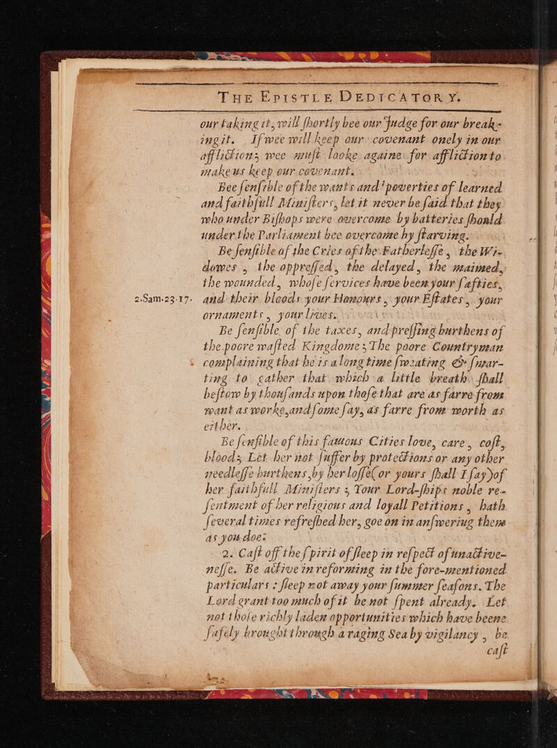 our taking it, rill fhortly bee our Judge for our break- ingit. If wee will keep our covenant onely in onr affliction; wee muft looke againe for afflidion to makeus keep our covenant. Bee fenfrble of the wants and ‘poverties of learned and faithfull Minifters, let. it never be faid that they whaunder Bifhops were overcome by batteries fhoald under the Parliament bee overcome hy ftarving. Be fenftble af the Cries of the. Fatherleffe, the Wi- dowes , the oppreffed, the delayed, the maimed, the wounded, whofe fervices have been your {afties, and their bloods your Honours, your Eftates , yaur ornaments, your lives. : Be fenfible. of the taxes, and preffing burthens of the.pocre wafted KingdomesThe poore Countryman complaining that he is along time [mating & fwar- ting to eather that which-a little breath. hall beftow by thouf{ands upon thofe that are as farre from want as worke,and fone fay, as farre from worth as ert her. Be ferfible of this fauwous Cities love, care, coft, bloods Let her not Juffer by protections or any other weedleffeburthens by her loffe( or yours fhall I fayyof her faithfull Miaifiers 5 Your Lord-fhips noble re. fentment of her religious and loyall Petitions , hath feveral times refrefhed her, goe on in anfweriug thens as you doe: 2. Caft off the f pirit of fleep in refpedt of unactive- neffe. Be active in reforming in the fore-mentioned particulars - fleep not away your fummer feafons. The Lord grant too much of it be not {pent already. Let not thole richly laden opportunities which have beene fafely erought through a raging Sea by vigilancy , be caft