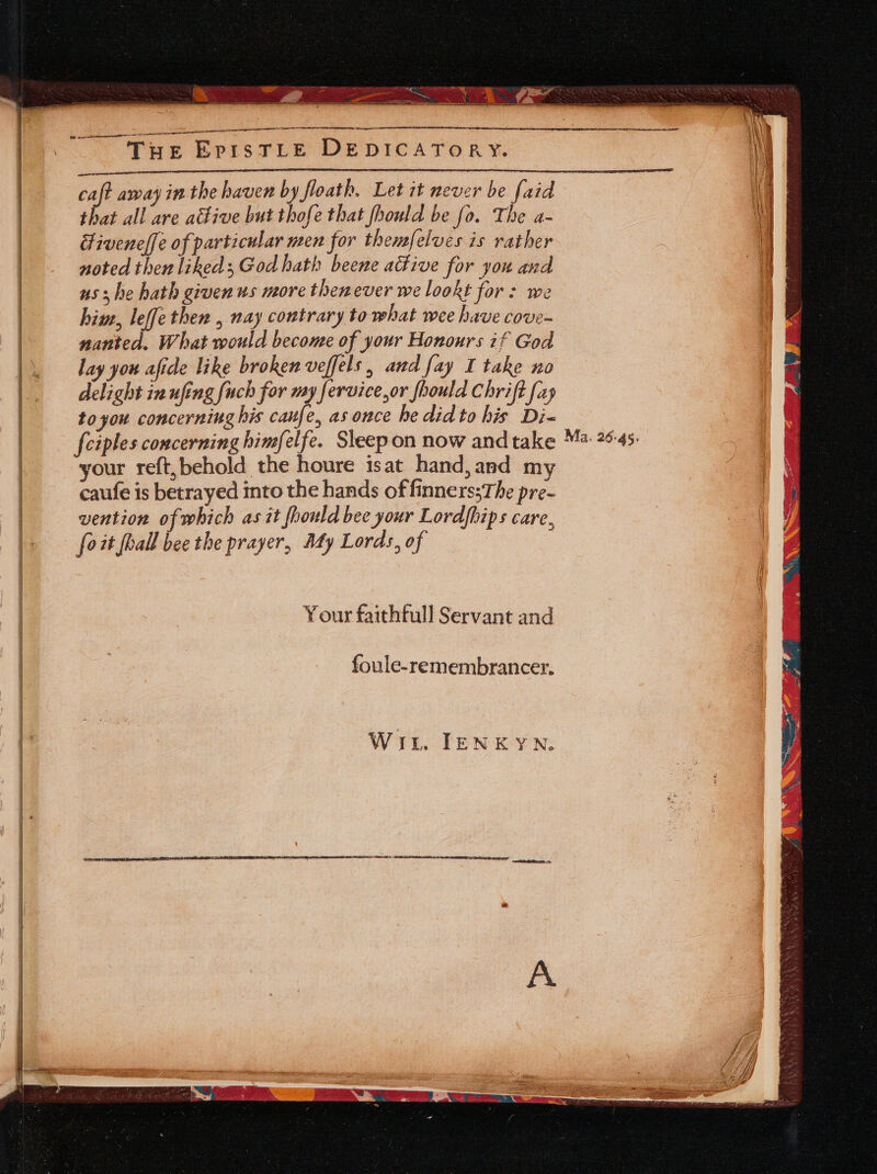 hee rete es LR Bait ab “ieee TERRA Brits ae ae Maa sieemsedin acteaie nanmieimeaitelel EprisTLE DEDICATORY. ee “So Tee caf away in the haven by floath. Let it never be faid that all are aétive but thofe that fhould be fo. The a- Fivenelfe of particular men for themfelves is rather noted then liked, God hath beene active for you and us: he hath given us more thenever we lookt for: we him, leffethen , nay contrary to what wee have cove- nanted, What would become of your Honours if God lay you afide like broken veffels , and fay I take no delight in ufing fuch for my fervice,or fhould Chrift fap toyou concerning his caufe, as once he did to his Di- {ciples concerning himfelfe. Sleep on now and take your reft,behold the houre isat hand, and my caufe is betrayed into the hands of finnerssThe pre- vention of which as it fhould bee your Lordfhips care, foit hall bee the prayer, My Lords, of Your faithfull Servant and foule-remembrancer, Wit. IENKYN. Ma. 26:45: