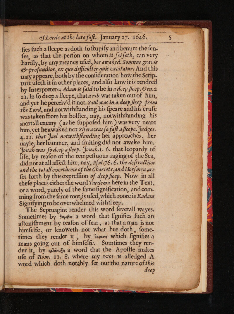 ee  pas aby Fades of Lords at the late faft. January 27. 1646. fes, as that the perfon on whomit fe7feth, can very hardly, by any meanes ufed, bee awaked. Somnus gravis & profundior, ex quo difficulter quis excitatur. And this may appeare, both by the confideration how the Serip- ture ufeth itin other places, andalfo how itis rendred by Interpreters; Adam is (aid to be in a deep fleep. Gen.2 21. In fo deep a fleepe, that a rzb was taken out of him, and yet he perceiv'd it not. Saul was in a deep fleep from the Lord, and notwithftanding his {peare and his crufe wastaken from his bol{ter, nay, notwithftanding his mortallenemy (ashe fuppofed him ) wasvery neare him,yet heawaked not Sifera was fo faft a fleepe. Judges. 4.21. that Fael notwithftanding her approaches, her nayle, her hammer, and {miting did not awake him. Jonah was fo deep afleep. jonah.1. 6. that leopardy of life, by reafon of the tempeftuous raging of the Sea, didnotat all affect him, nay, P{al.76. 6. the defiruction and the totall overthrow of the Chariots,and Hor[izen are {et forth by thisexpreffion of deep fleep. Now in all thefe places either the word Tardema herein the Text, or a word, purely of the fame fignification, andcom- ming from the fame root,is ufed, which roote is Radam Signifying to be overwhelmed with fleep. ‘The Septuagint render this word feverall wayes. Sometimes by éevér a word that fignifies fuch an aftonifhment by reafon of fear, as that aman isnot himfelfe, or knoweth not what hee doth, fome- times they render it , by. ‘éxseos which fignifies a mans going out of himfelfe. Somtimes they ren- der it, by sév&s a word that the Apoftle makes ufe of Rom. 11. 8. where my text is alledged A word which doth notably fet outthe nature of this deep eS se 5