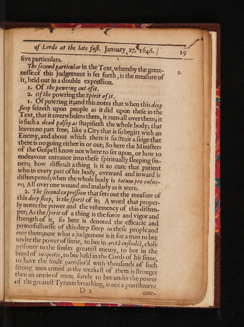 cme see rer ae = a fiveparticulars, : The fecond particular in the Text,whereby the great- nefleof this judgement is fet forth ,is the Rene of it, held out inadouble expreffion 1. Of the powring ont ofit. 2. Of the powring the Spirit of it. fieep {eizeth upon people as it did upon thefe in the Text, that it overwhelms them, it runsall over thems it isfucha dead palfey as ftupifieth the whole body; that leavesno part free; like a City that is fo begirt with an Enemy, and about which thereis {0 {trait a feige that there is no going cither in or out; So here the Minifters of the Gofrell know not where to fet upon, or how to endeavour entrance intothefe {, piritually f{leeping fin- nets; how difficultathing is it to cure that patient who in every part ofhis body, ovtward and inward is diftempered;when the whole body is totuz pro vulne- re; All over one wound and malady as it were. : 2. The fecondexpreffion that ets out the meafure of this deep fleep, 1s the {pirit of it; A word that proper- ly notesthe power and the vehemency of this diftem- per; As the /pzrit of a thing is the force and vigor and ftrength of it, fo here is denoted the efficacie and powerfullnefle of thisdeep fleep izthefe peopleand over themsnow what a judgement is it for aman to bee under the power of finne, to bee in arct3 cuftodia, clofe prifoner tothe foules greatelt enemy, to bee in the bond of iziquitie, to bee held in the Cords of his fine, to have the foule garrifon'd with 'thoufands of: fuch itrong men armed asthe weake(t of them is ftronger then an armieof men; furely to beeunderthe power ot the ercatelt Tyrants breathing, is nota punifhment D 2 e