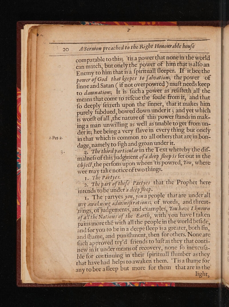 20 A’Sernion preached to the Right Hononrable houfe fe, ioscan erento . comparable to this; ‘tis a power that nonein'the world can match, but onelythe power of him that isalfo an Enemy to him that 1s a {pirituall fleeper. If ‘itbeethe power of God that keepes to {alvation; the power ‘of finne and Satan ( if not overpowred ) mutt needs keep to damnation; \t 1s fucha power as refifteth all the means that come to refene the’ foule from it, and that {o deeply feizeth upon the finner, that it makes him purely fubdued, bowed down underit 5 and yet which is worlt ofall ,the nature of ‘this power ftands in mak- inga man unwilling as well as unable to get from un- derit; hee beinga very flaveim every thing but onely pe cee inthat whichis common to all others that arein bon- dage, namely to figh and groan under it. | 3° 3. The third particular in the Text whereby the dif- rmalnefs of this judgment ofa deep fleepis fet out in the objed,the perfons upon whom ‘tis powred, Yor, where wee may take notice of two things. 1. The Partyes. 4. The part of thef. y Partyes that the Prophet here intends to be under a deep fleep. , 1. The partyes you, youa people thatare under all “. my awakning adariniftrationss of words, and threat- ings, of judgements, and examples, You have I known of a!l the Nations of the Earth, with you have I taken pains more thé with all the people in the world befide, and for you to be ina deepe fleep isa greater, both fin. and (hame, and punifhment, then for others. None are fuch approved try’d friends to luftas they that conti- new init under means of recovery, none fo inexcufa- ble for continuing in their {pirituall {lumber as they that havehad helpstoawaken them. ’Tisa fhame for any to bee afleep but more for them thatare inthe light,