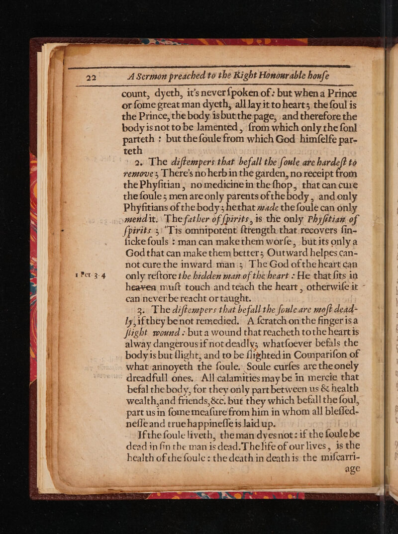 rm ge > ystems nb rvm rtp Wyrm — a Paaeslie Reeemiesraitn, Eek, “hie eee 2. + Bib pe an A Oe, Ve ol % 4 os “ A Sermon preached to the Right Honourable houfe count, dyeth, it’snever{poken of: but whena Prince or fome great man dyeth, alllay it to heart; the foul is the Prince, the body is butthe page; and therefore the body isnot to be lamented, {rom which only the fonl parteth : but thefoule from which God himfelfe par- teth 9. The diftempers that befall the foule are hardeft to rentove ; There’s no herbin the garden, no receipt from the Phyfitian , no medicinein the fhop, that can cure the foule ; men are only parents of the body , and only Phyfitians of the body; hethat wade the foule can only fpirits 5:°Tis omnipotent ftrength that recovers fin- ficke fouls : man can makethem worfe, but its only a God that can make them better; Outward helpes can- not cure the inward man ; The God ofthe heart can only reftore the hidden man of the heart : He that fits in hea¥yea mult touch and teach the heart , otherwife it - can never be reacht or taught. 3. The diftempers that befall the foule are moft dead- ly, ifthey benot remedied. A {cratchon the finger isa flight wound « but a wound that reacheth tothe heart is alway dangerousif not deadly; whatfoever befals the bodyis but flight, and to be flizhtedin Comparifon of what annoyeth the foule. Soule curfes are the onely dreadfull ones.. All:calamities may be in mercie that befal the body, for they only part between us & health wealth,and friends, &c, but they which befall the foul, part usin fome meafure from him in whom all blefied- nefleand true happinefle is laid up. Ifthe foule liveth, theman dyesnot: if the foule be dead in fin the man is dead. Thelife of our lives, is the health of the foule : the death in deathis the mifcarri- age