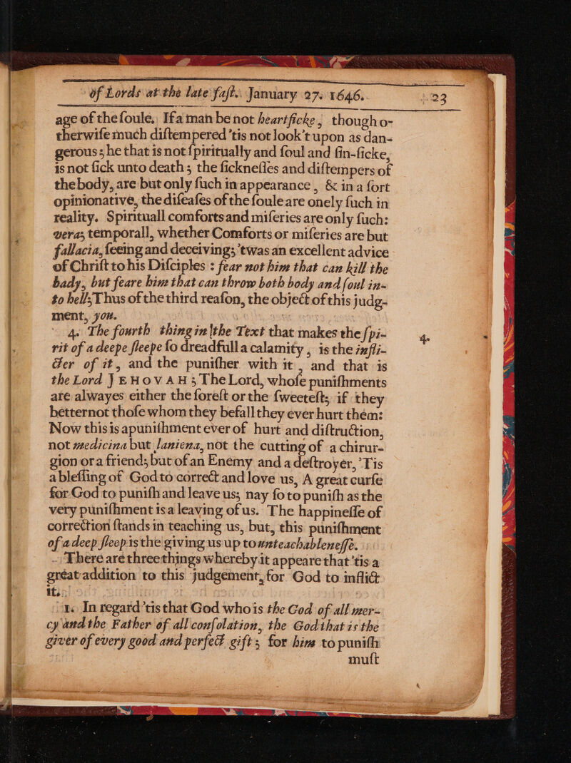 age of thefoule, Ifa man be not heartficke, thougho- therwife much diftempered ’tis not look’t upon as dan- gerous; he that isnot {piritually and foul and fin-ficke, 4s not fick unto death; the ficknefles and diftem pers of thebody, are but only fuch inappearance , & ina {ort opinionative, the difeafes of thefouleare onely {uch in reality. Spintuall comfortsand miferies are only fuch: vera; temporall, whether Comforts or miferies are but fallacia,{eemg and deceiving; ‘twas an excellent advice bady, but feare him that can throw beth body and foul in- to hell; Thus of the third reafon, the object of this judg- ment, 707. 4s The fourth thingin|the Text that makes the [pi- rit of a deepe fleepe {o dreadfulla calamity , is the infli- Ger of 2t, and the punifher with it , and that is the Lord JEHOVAH 3 TheLord, whofe punifhments are alwayes either the foreft or the {weetelts if they betternot thofe whom they befall they ever hurt them: Now thisis apunithment ever of hurt and diftruction, not wedicina but Janiena, not the cutting of a chirur- gion ora friend; but ofan Enemy and a deftroyer, ‘Tis a blefling of God to correé and love us, A great curfe for.God to punifhand leave us; nay foto punith as the very punifhment isa leaving of us. The happinefle of correction ftands in teaching us, but, this punifhment of adeep fleepisthe giving us up townteachableneffe. ~ Yhere are threethings whereby it appeare that’tis a sréataddition to this judgement, for God to inflict it. | 3 , 1 In regard’tis that God whois the God of all wer- cy and the Father of all confolation, the God that is the giver of every good and perfed gift; for him to _ mu