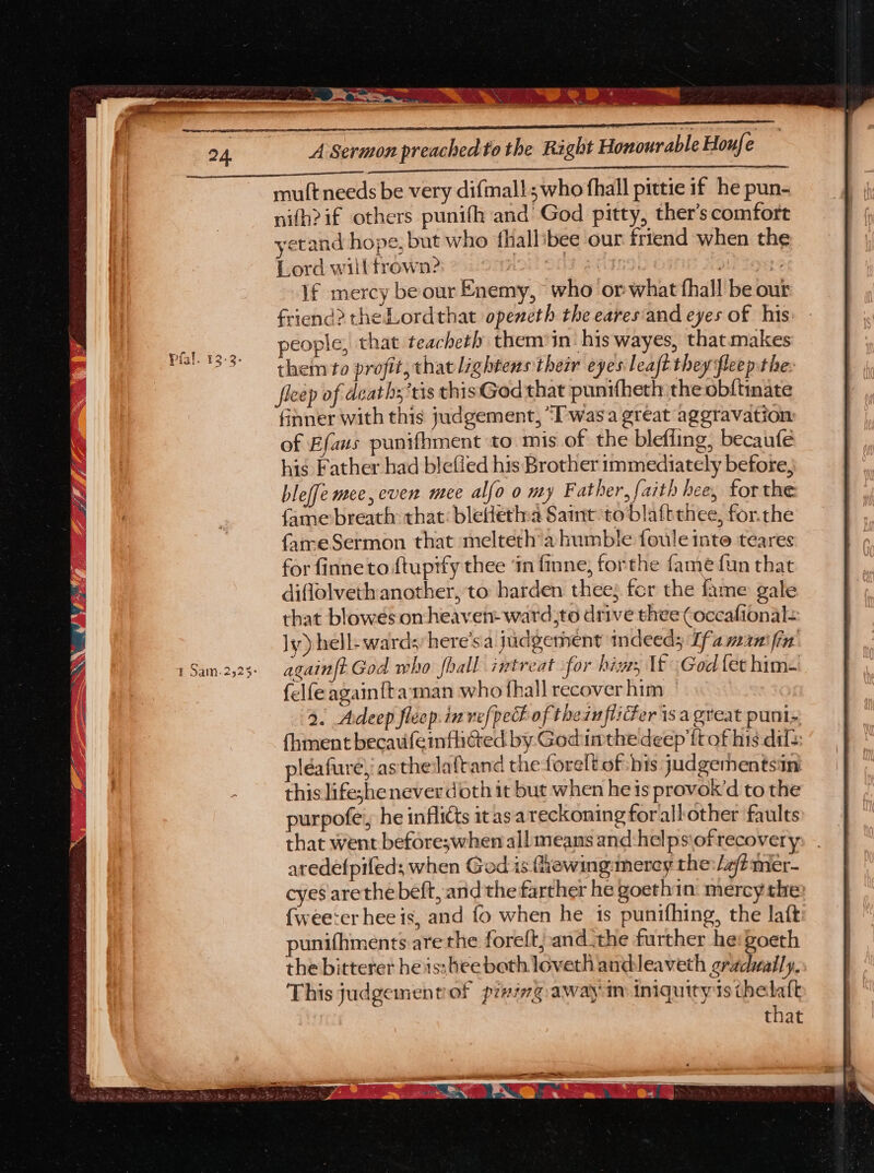 A Sermon preached to the Right Honourable Houfe mult needs be very difmal!; who fhall pittie if he pun- nifh?if others punifh and God pitty, ther’s comfort yetand hope, but who thallibee our friend when the Lord willtrown? OLS S Gb ite? Di? FS if mercy be our Enemy, who or what fhall be out friend? the Lordthat openeth the eares'and eyes of his people, that teacheth them’in his wayes, thatmakes them to profit, that lightens their eyes leaft they fleep the: fleep of deaths ‘tis thisGod that punitheth the ob{tmate finner with this judgement, “Iwasa great aggravation of Efaus punifhment to. mis of the blefiing, becaufe his Father had blefied his Brother immediately before, bleffe mee, even mee alfo 0 my Father, faith hee, forthe fame breath that: bletletna Saint to blaftthee, for.the fameSermon that melteth'a humble foule inte teares for finne to ftuptfy thee ‘in finne, forthe fame fun that diffolveth another, to harden thee; fcr the fame gale that blowés omheaven- ward,to drive thee Coccafional: ly) hell- wards; here’sa judgement indeed; Ifa manifin: again|t God who fhall intreat for hiss If God fet him~ felfe againfta:man who fhall recover him 9. Adeep fleep.invef{pech of thein flier is a great puni= {hment becauifeinflited by Godimthe deep ftof his dil: pléafuré, asthelaftand the foreltof bis judgementsin this lifeshenever doth it but when he is provok’d to the purpofe, he inflicts itasareckoningforallother faults that went before;when all: means and -helps\ofrecovery aredefpifeds when God is fiewing: mercy the:/a/?mer- punifhments are the foreft; andthe further he eo the bitterer heis:bee both loveth andleaveth gradually, This judgementol prying awayin iniguity ts tbelaft that