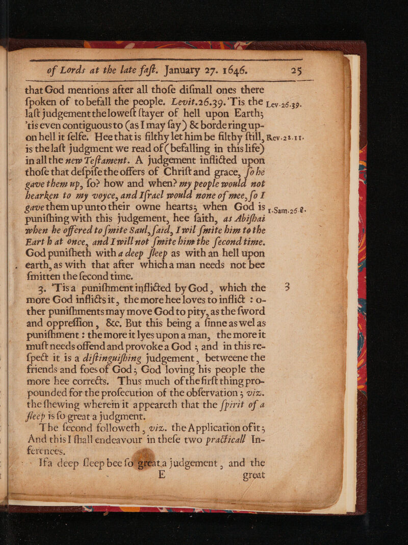 that God mentions after all thofe difmall ones there {poken of to befall the people. Levit.26.39.’Tis the pey.26.39. laft judgementtheloweft {tayer of hell upon Earth; tis even contiguousto (as I may fay) &amp; bordering up- on hell it felfe. Heethatis filthy let him be filthy {till, Rev.22.11. is thelaft judgment we read of (befalling in this life) inallthe zew Teftament. A judgement inflided upon thofe that defpifethe offers of Chriftand grace, fo he gave them up, {o&gt; how and when? my people would not hearken to my voyce, and Irael would none of mee, fo I gavethemupuntotheir owne hearts; when God 1s , gin.o62. punifhing with this judgement, hee faith, as Abifhai when he offered to [mite Saul, faid, Iwil fweite him tothe Eart h at once, and Iwill not {mite hinethe fecond time. God punifheth with 2 deep fleep as with an hell upon fmitten the fecond time. 3. “Tisa punifhmentinflictted byGod, which the 3 more God inflittsit, the more hee loves to inflict : o- ther punifhments may move God to pity, as the {word and oppreffion, &amp;c. But this being a finne as wel as punifhment : the more it lyesupona man, the more it muft needs offend and provokea God ; and in this re- {pect it is a diftinguifhing judgement, betweene the friends and foesof God; God loving his people the more hee corrects. Thus much of the firft thing pro- pounded for the profecution of the obfervation ; viz. the fhewing where it appeareth that the [pirit of a fleep 1s{0 great a judgment. | ‘The fecond followeth , viz. the Application ofit; And this] fhall endeavour in thefe two pra¢ficall In- ferences. | Ifa deep Ueep bee fo @feat.a judgement , and the great