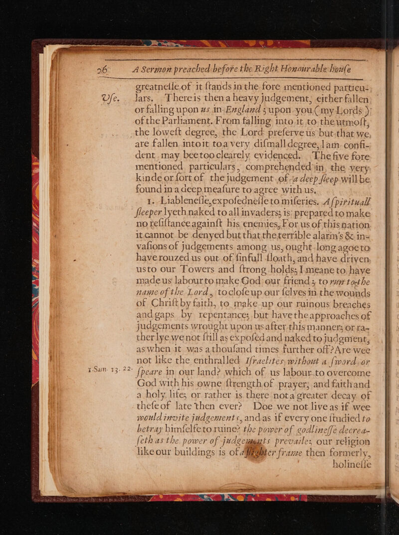 greatnelle of it ftands inthe foré mentioned p particu. Jars. ‘Thereis thena heavy judgement, either fallen or falling upon ws in. England supon you, my Lords ) of the Parliament. From falling into,it to, theutmoft, are fallen intoit toa very difmalldegree, lam. confi- dent.may beetooclearely evidenced. The five fore mentioned particulars , comprehe ended in, the very kinde or fort of the judgement. of 2 deep fleep. willbe found ina deep meafure to agree with us. 1. Liablenetle,expofednelie to miferies. 4 [pirituall sleeper lyet hnaked to all ; invaders; is: prepared to make no refiftanceagain{ft his enemies, For us of this nation it.cannot, be denyed but thatthe terrible alarin’ s &amp;.ins vafions of judgements among us, ought.long agoe to have rouzed us out of finfull floath, and have driven. usto our Towers and {trong holds; I meane to have made us labourte make God eur friend; to rv toct he nanle of the Lord, toclofeup our felves mn. the wounds of Chrift byt aith, to. make up our ruinous ie cues and gaps. by repentance; but have the approaches of iudgem 1ents wrought upon usafter thisman INCTs OF La the rlye we not {till as expofed and naked to j udgment, aswhen jt was a ity Red times further off Are wee not like the enthralled Iraelites. without a nade or God with his owne ftrength of prayer; and faithand a holy. life; or rather is there nota actor decay of thefeof late then ever? Doe we not liveas if wee would invite juc dgements, ands if every on 3€ Itudied to betray! himfelfetoruine&gt; the power of godlineffe decrea- fethas the power of judgewppats prevailes our sie on like our buildings is of Apebter frame then forme ; 5 MK oline {le ven are GIG MR RNa Ee
