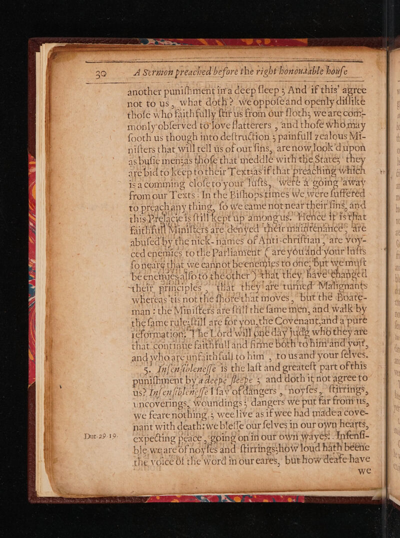 Ey Senay Ne ym ng ge oe nt A Struion preach ied be rb shh right} ponousable houfe wt another punifht nent in'a dee pfleep § . And if this aa not to us, what doth? we Oppol feand openly dillike fe who faithfully ftir us from our floth; we are com- monly'obferved to‘love Hatterers , an 1d thofé ‘EW NOx analy th us though into deftruction : pa aed ealous Mi- {oot { 1 nitters that will rell us of our fins,, are Santagk a upon as bufie mensas thofe that meddle w ‘ct eRe tates they are bid to keep to their Teguasif that pre aching W hich isacomiming ‘clofe toyour lufts, ‘were 2-oding “away from our Texts: LB 1 the Bithons times We were fufferéd { to PEAY) pou , {6 We came not tneartheir fins, and f he a3 oe 3 « nti-chriftian , “ate Voy- are youdnd your laf emies to one: but wemult -enemiesalio to theother ) that they have abet their principles; ‘thar they!are’t vith ed Mahonat apc aS not aus fhote that move as but thé Boate- nan : the Minifter til ame Hien and walk by the fame rule {ti ie for you hee ‘ovenant.and a pure reformation: Fhe Lord will one day. juds whb they are aa 4 GH amt ae) ball a t that continue fatal and firme Both to hit and yon, and who: are unfaithfullto him , to usand your (elves. 5. Inf en; tb lent fe 1s the laft and sreatelt part of this pun ufhiment by adecpe fleebe ; and doth it not agree to us? Infenfibleneffe Vay tPA Angers , noyfes ftirrings, uncoverings, woundings 5 dangers we put far frot us, we feare nothing &gt; wee live asifwee had madea cove. nant with death: we blef! fe our felves in our own hearts, expecting pe ‘ACE soing on In our Own W: ryes: -F Infenfi- fn 1o¥fes and tirringsshow loud hath beehe f the word in our eares, burhow derfehave we aa he ble We are