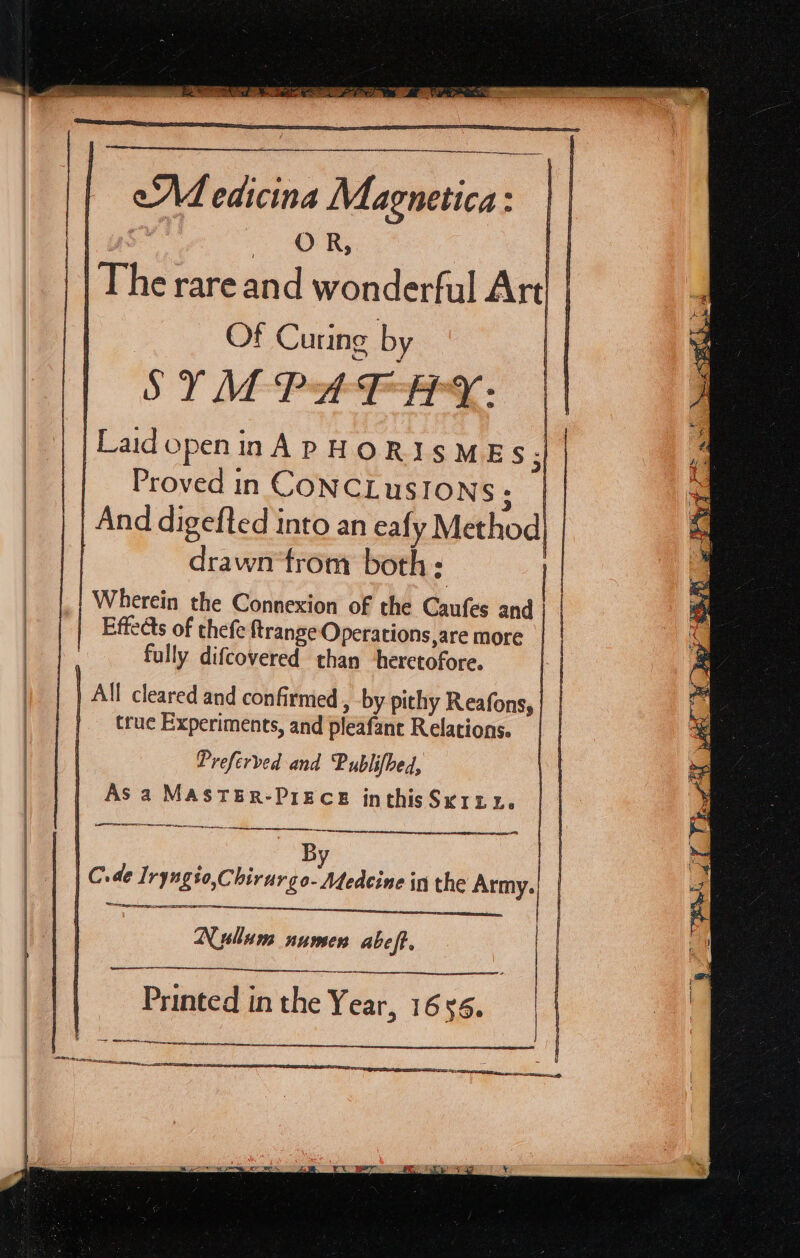 eA edicina Magnetica: g | oR, | The rare and wonderful Art| | Of Curing by | SY ME Pt FPPry. | Laid open in A PHORISMES;| Proved in CONCLUSIONS: | And digefted into an eafy Method, drawn‘trom both: Wherein the Connexion of the Caufes and | Effedts of thefe ftrange Operations,are more | fully difcovered than ‘heretofore. | All cleared and confirmed , by pithy Reafons, | true Experiments, and pleafanc Relations. Preferved and Publifbed, As a MASTER-PIECE inthisSKILu. Ua a a orl Se I TE mesons ge rere By | C. de Iryngio,Chir argo- Medecine in the Army. Nyulum numen abeft. eee Printed in the Year, 1656. Set. a i