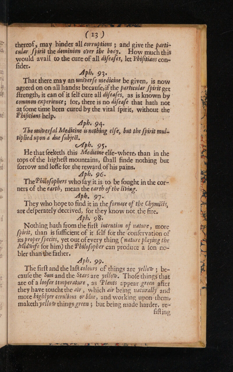 thereof, may hinder all corruptions ; and give the parti~ cular fpirit the deminion over tbe body. How much this would avail to the cure of all difeafes, let Phifitians con- fider. Aphy 93. That there may an univerfe medicine be given, is now agreed on on ail hands: becaufe,if the particular /pirit gex firength, it can of it felf cure all difeafes, as is known by common experience; for, there is no difeafe that hath not at fome time been cured by the vital {piric, without the Phifitians help. Lhe univerfal Medicine is notbing elfe, but the {pirit mul. siplied upon a due fubjed. cAtph. 95. He that feeketh. this Medicine elfe-where, than in the tops of the higheft mountains, fhall finde nothing but forrow and loffe for the reward of his pains. The Philofophers who fay it is to be fought in the cor- ners of the ea7th, mean a earth of the living. Aph, 97. They who hope to fixe it coheanie of the Chymists, are defperately deceived, for they know not the fire. Nothing hath from the firft intention of nature, more fpirit, than is {ufficient of it felf for the confervation of its proper fpecies, yet out ofevery thing (nature playing the Midvrfe for him) the Philofopker can produce a fon no- bler thanithe father, Aph, 99. The firft and the lafteolours of things are yellows be- caufethe Su and the Stars are yellow. Thofe things that are of a loofer temperature , as “Plants appear green after they have touche the air, which air being naturally and more highlyer cerulious or blue, and working upon:them, maketh yellow things green ; but being made harder, re- fitting L)