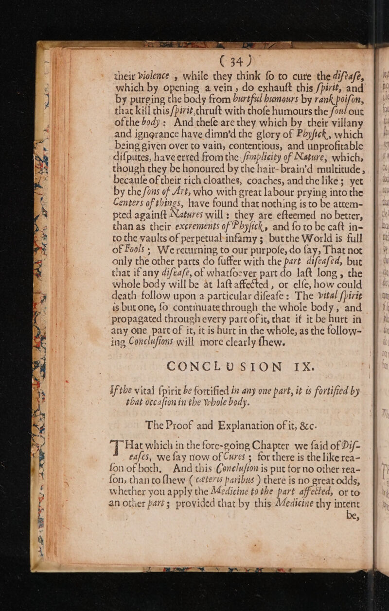 / alr Sd f - 7 *S Pe 4 &gt; Sr oe : O 4 == &lt; . See el c \ Jo. se Jem ee a ent 2 ee 1 their biolence , while they think fo to cure the difta/e, which by opening a vein , do exhautt this /pirit, and by purging the body from hurtful humours by rank poifon, that kill chis /périt,chruft with thofe humours the /ou/ our ofthe body: And thefe are they which by their villany and ignerance have dimn’d the glory of Phyfick, which being given over to vain, contentious, and unprofitable difputes, have erred from the /mplicity of Nature, which, though they be honoured by the hair-brain’d multitude, becaule of their rich cloathes, coaches, and the like; yet by the fons of Art, who with great labour prying into the Centers of things, lave found that nothing is to be attem- pted again(t Natures will: they are efteemed no better, chanas their excrements of Phyjick, and fo to be caft in- to the vaults of perpetual-infamy 3; butthe World is full of Fools ; We returning to our purpofe, do fay, That not only the other parts do fuffer with the part difeafed, but that if any difeafe, of whatfoever part do laft Jong , the whole body will be at laftaffeéted, or elfe, how could death follow upon a particular difeafe: The vital /birit is but one, fo continuate through the whole body, and propagated through every part of it, that if it be hurt in any one partof it, it is hurt in the whole, as the follow- ing Conclufions will more clearly thew. CONCLUSION IX. If the vital {pirit be fortified in any one part, it ts fortified by that occaftonin the whole body. The Proof and Explanation of it, &amp;c. q. Hat which in the fore-going Chapter we {aid of Di/- eafes, we fay now of Cures ; for there is the like rea- fon ofboth. And this Gone/u/ion is put for no other rea- fon; than to fhew ( céterus paribus’) there is no great odds, whether you apply the Medicine to the part affetted, orto an other part; provided that by this Medicine thy intent 3