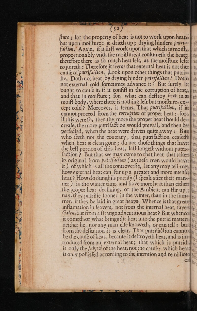 ae. ee ae Pee Se PR a “a 7 ss &gt; en a &gt; 1 Sar ers {ture ; for the property of heat is not to work upon heats, but upon moifture: it -drieth up; drying hinders putri-- } (i fattion.’ Again, if it firft work upon that which is moift,, } therefore there is fo much heat left, as the moifture left: notexternal cold fometimes advance it? But furely icc} » ought co caule it, if it confift in the corruption of hear,, and that in moifture; for, what can deftroy beat in a if this were fo, then the more the proper heat fhould de-- creafe, the more putrifaStion would prevail, and then bee} \y perfeéted, when the heat were driven quiteaway: Bust} }. who feeth not the contrary, that putrifaction ceafethh} i, when heat is clean gone: da not thofe things that have how external heat can {tirupa greater and more intenf{ée} y,, heat ? How dodunghils purrify (I {peak after their man--} yy. ner ) in the winter time, and have more heat than eicherr} },, the proper heat declining, or the Ambient can ftir up :3)}, nay, they. putrifie fooner in the winter, than in the fum+{, inflamation in feavers, not from the internal heat, fayesst\,, Galen, but from a ftrange adventitious heat ? But whenceef;, it cometh,or what brings the heat into the putrid matter, fromthe definition it is clear, That pucrifaction cannon, be the caufe of heat, becaufe it deftroyeth heat, and is insfy, troduced from an external heat; that which is putrid... is only the /ubjefé of the heat, not the caufe: which heard, is only pofleffed according tothe intention and remiffiornhs, ' °