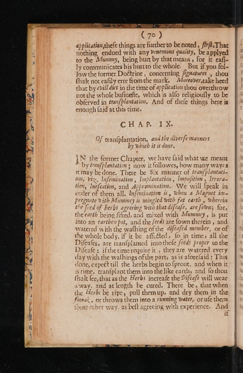 A TO Sig 7 cS 9 ls PAR ana (70 ) application,chefe things are further to be noted, fr, Thac nothing endued with any benemous quality, be applyed to the Mummy, being hurt by that means 5 for it eafi- ly communicates his hurtto the whole. But if you fol- jow the former Doétrine, concerning /ignatures , thou fhalt not eafily erre fromthe mark. Moreover,take heed that by evill diet in the time of application thou overthrow not th¢ whole bufirefle, which is alfo religioufly to be obferved in tranfplantation, And of thefe things here is enough (aid at this time. CHAP IX. the former Chapter, we have faid what we meant by éran{plantation s now it followes, how many waycs itmay bedone. There be Six manner of tranfplantati- ous, ¥t&gt;. Infemination , Implantation , Impofition » Irrora- Hon, lnefcation, and Appromination, We will ipeak in ovder of them all. Infemination «1, When a Magnet im. pregnate vith Mummcy ts mingled with fat earth , wherein the fied of herbs agreeing with that difeafe, are fon; for, the earth being fifted, and mixed with Mummey, is puc into an earthen pot, and the fees are fown therein , and watered with the wafhing ofthe difeafed member, or of the whole body, if it be affcéted, fo in time, all the Difeafes, are tranfplanted intothofe feeds proper to the Difeafe: ifthe timerequire it, they are watered every day with the walhings of the part, as is aforelaid ; This done, expeét till the herbs begin to fprout, and when it istime, cranfplantthem into the like earth, and fothou fhalt fee,thatas the Herbs increafe the Difeafe will wear away, and atlength be cured. There be, thar when the Herbs be ripe, pull themup, and dry them in the finoak., or throws them into a running water, or ufe them ‘ome other way, as beft agreeing with experience. And as A