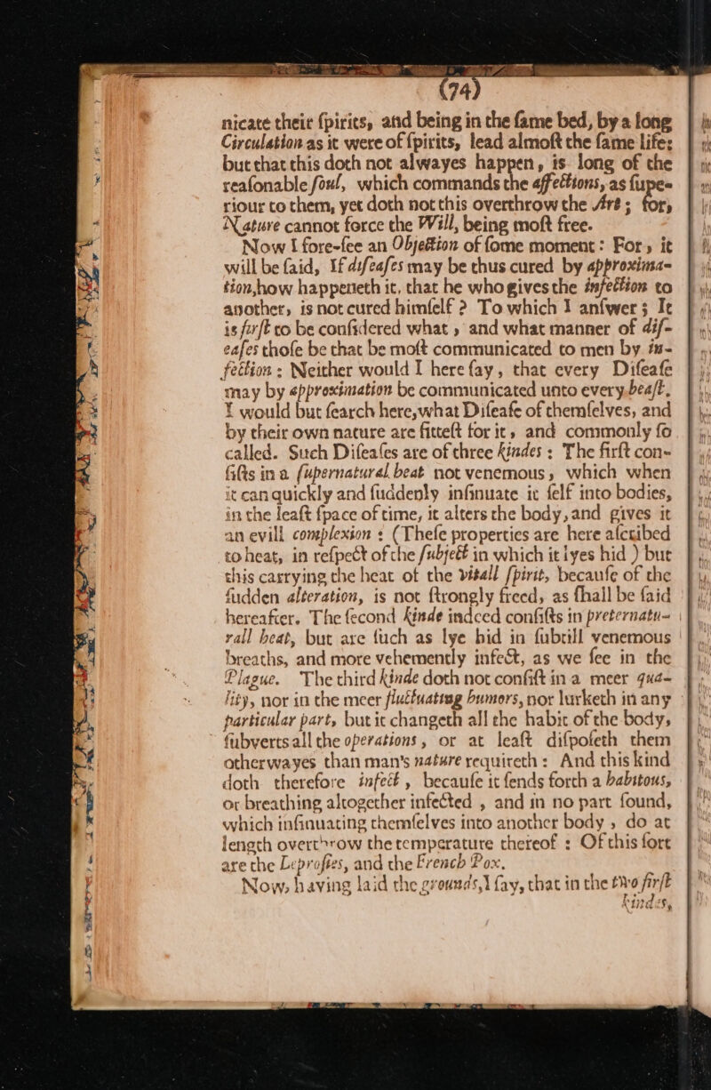 - 1» BAO OE et &gt; Circulation as it were of {pirits, lead almoft che fame life: but that this doth not alwayes happen, ts. long of the reafonable foul, which commands the affections, as {upes riour co them, yet doth not this overthrow the Are ; for, N ature cannot force the Will, being moft free. Now I fore-fee an Objeéion of fome moment: For, it will be faid, If difeafes may be thus cured by approxima- tion,how happeneth it, that he whogivesthe éfettion to another, isnot cured himfelf 2 To which I anfwer 3 Ie is for{E co be confidered what , and what manner of 4if- eafes thofe be chat be moft communicated to men by. #s- may by «pprostmation be communicated unto every.bea/E, Y would but fearch here,what Difeafe of chemfelves, and by their own nature are fittelt for ic» and commonly fo called. Such Difeales are of three findes : The firft con- fits ina (upernatural beat not venemous, which when it can quickly and fuddenly infinuate ix felf into bodies, in the leaft fpace of time, it alters the body,and gives it an evill complexion ¢ (Thefe properties are here alctibed to heat, in refpect of the /ubjeét in which it iyes hid ) bur this carrying the heat of the visell [pirit, becaufe of the fudden alteration, is not ftrongly freed, as fhall be faid hereafter. The fecond Kinde indced confifts in preternatu- yall beat, but axe {uch as lye hid in fubrill venemous | breaths, and more vehemently infect, as we fee in the Plague. The third kinde doth not confit ina meer qx¢- li¢y, nor in the meer flutfuatiag bumors, nor lurketh in any particular part, butic changeth all the habit of the body, fubverts all the operations, or at leaft difpofeth them otherwayes than man’s nature requireth : And this kind doth therefore infect, becaufe it fends forch a babitous, or breathing altogether infected , and in no part found, which infinuating themfelves into another body , do at length overt»row the temperature thereof : Of this fore are the Leproftes, and the French Pox, Now, having laid the grounds, fay, that in the tWv9 fir CLITA,