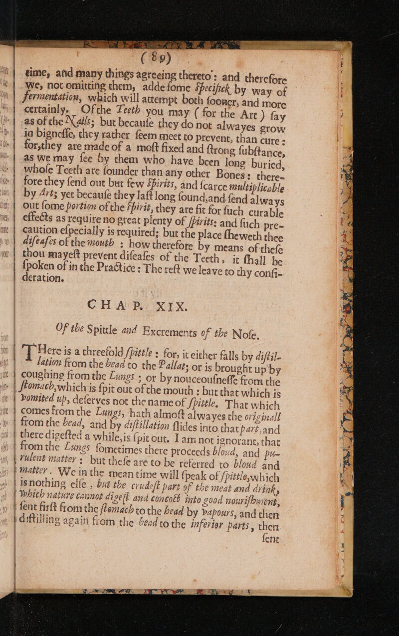 A Ay Oe GE ( 89) ‘| eime, and many things agteeing thereto: and therefore * | we, not omitting chem, addefome Specifick by way of ‘| ferrsentation, which will attempt both fooner, and more | certainly. Ofthe Teeth you may ( for the Att} fay | -asof che Nails; but becaufe they do not alwayes grow | io bigneffe, they rather feem meet to prevent, than cure - | forsthey are nvadeof a moft fixed and ftrong fubftance, | as wemay fee by them who have heen long buried, i» | whole Teeth are founder than any other Bones: there- te) fore they fend out but few SPirits, and {carce multiplicable | by 4rts yet becaufe they laft long found,and.fend always | out fome portion of the fhirit, they are fit for fuch curable | effects as require no great plenty of Jprits: and fuch pre- am | caution efpecially is required; but the place fheweth thee ail} \ difeafes of the mouth + how therefore by means of thefe thou mayelt prevent difeales of the Teeth » it fhall be | {poken of in the Practice : The re{t we leave to thy confi- | deration. | CH APROX 1X. Of the Spittle and Excrements of the Nofe. | 4 Here is a threefold /pittle : for; it either falls by diftil- ” lation from the bead to the Pallats or is brought up'by it | coughing from the Lungs ; or by nouceoulneffe from the | ftomach, which is {pit out of che mouth : but that which is | bomited up, deferves not the name of Spittle. That which | comes from the Lungs, hath almo! | | | = =&lt; | tt alwayes the originall from the head, and by di/tillation flides into that part,and there digefted a while, is { pit out. Lam not ignorant, that ‘4 from the Lungs fometimes there proceeds bloxd, and | | rulent mat thn ter: but thefe are to be referred to bloud and | Matter. We in the meantime will (peak of /pittleywhich | | isnothing elfe , bus the crudeft part of the meat and CYINR y Which nature cannot diveit and concott into 200d nourifbment, beaay z a | fent firlt from the flomach tothe bead by dapours, and then | diftilling again fiom the bead to the inferior parts, then fen i 4 ~ rer 3