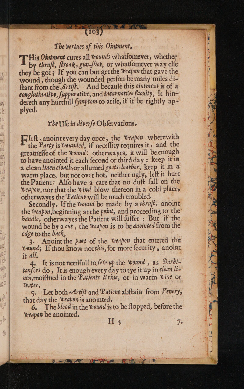  100 os MRE SN gee =, = ~~, ss a RI ed aa ei 8 age eal a A VR ett A ee, in Oa ae. Ona ae 103 The veriues of this Ointment, THs Ointment cures all ounds whatfomever, whether by tbru/t, [troak, gun-{ob, or whatfomever way elfe they be got; If you can but get the Weapon that gave the wound , though the wounded perfon be many miles di- ftant from the /7tift. And becaufe this ointment is of a conglutinasive, fuppurative, and incarnatrye faculty, \¢ hin- dereth any hurttull /ymptom to arife, if it be rightly aps plyed. The ile in diverfe Obfervations. pitt ,anointevery day once, the Weapon wherewith the Party is wounded, if neceffity requires it» and the greatnefle of the Wound: otherwayes, it will be enough to have anointed it each fecond or thirdday: keep it im a clean linen cloatb,ox allumed goats-leatber, keep it in a warm place, butnot overhot, neither ugly, left ie hurt the Patient: Alfohave a carethat no duft fall on the Weapon, nor that the Wind blow thereon in a cold places otherwayes the Patient will be much troubled. Secondly, Ifthe wound be made by a tbru/f, anoint the Weapon, beginning at the point, and proceeding to the bandle, otherwayes the Patient will fuffer : But if the wound be by a cut , the weapon is to be anointed from the edge tothe back, 3... Anointthe part of the weapon that enteted the eth Ifthou know not this, for more fecurity , anoint it all. 4. Itisnot needfull to/éw up the wound , as Barbi- tonfors do, Itis enough every day to tye it up in lean [i- nen,moi(tned in the ‘Patients rine, or in warm wie or Water, 5. Letboth eArtift and Patient abftain from Venery, that day the Weapon is anointed. ; 6. The blood in the womd isto be topped, before the weapon be anointed. H4 VE (Sea Be a ha