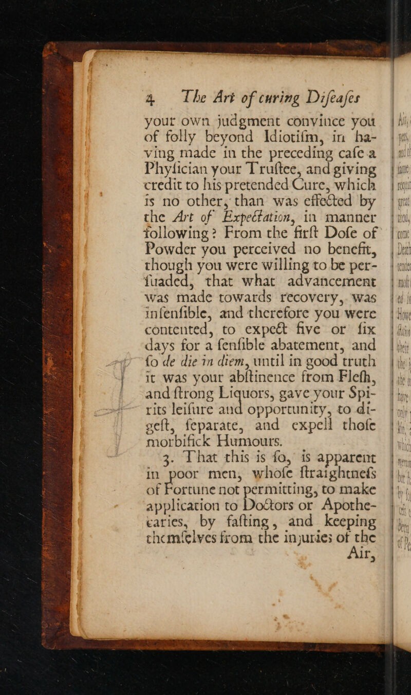 your own judgment convince you of folly beyond Idiotifm, in ha- ving made in the preceding cafea Phyfician your Truftee, and giving credit to his pretended Cure, which is no other, than was effected by the Art of Expectation, in manner Powder you perceived no benefit, though you were willing to be per- fuaded, that what advancement was made towards recovery,. was infenfible, and therefore you were contented, to expeét five or fix days for a fenfible abatement, and fo de die in diem, until in good truth it was your abftinence from Flefh, and {trong Liquors, gave your Spi- rits leifure ie opportunity, to di- seft, feparate, and expell rhofe morbifick Humours. 3. That this is fo, is apparent in poor men, whofe ftraightnefs of Fortune not permitting, to make application to Dottors or Apothe- caries, by fafting, and keeping chemfelyes from the injurdes of the Air, “&lt; - ee es cae nt