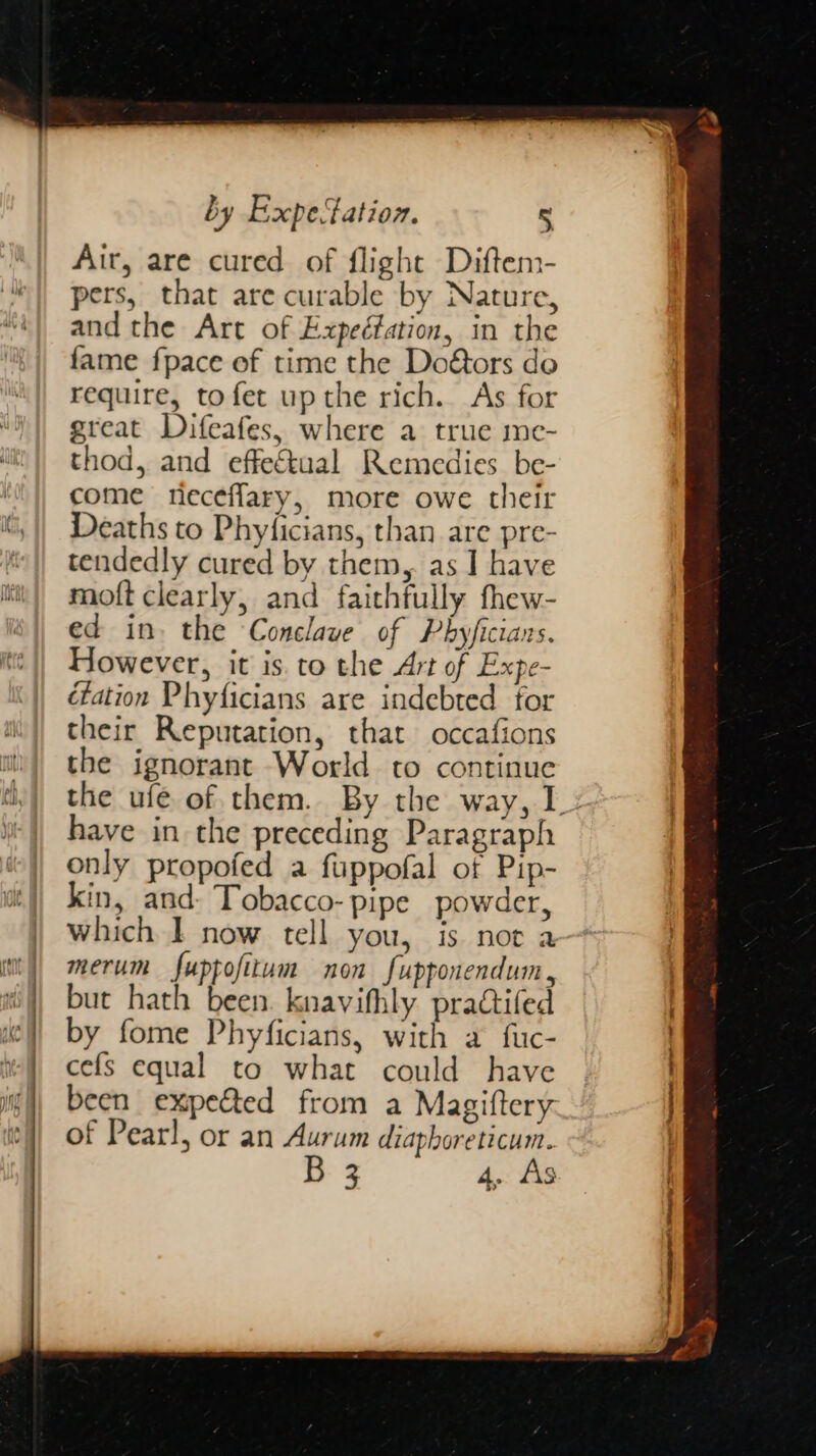 : cs ——- = . Air, are cured of flight Diftem- pers, that are curable by Nature, and the Art of Expeéfation, in the fame fpace of time the Doéors do require, tofet upthe rich. As for great Difeafes, where a true me- thod, and effectual Remedies be- come neceflary, more owe their Deaths to Phyficians, than are pre- tendedly cured by them, as I have moft clearly, and faithfully thew- ed in. the Conclave of Phyficiars. However, it is. to the Art of Expe- éfation Phyficians are indebted for their Reputation, that occafions the ignorant World to continue the ufe of them. By the way, I: have in the preceding Paragraph only propofed a fuppofal of Pip- kin, and- Tobacco- pipe powder, which I now tell you, is not a merum fuppofitum non fupponendum, but hath been. knavifhly practifed by fome Phyficians, with a fuc- cefs equal to what could have been expected from a Magiftery of Pearl, or an Aurum diaphoreticum. B 3 4. As