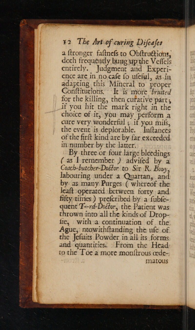 a ftronger faftnefs to Obftru@tions, doth frequently buag upthe Veffels entirely. Judgment and Experi- ence are in no.cafe fo ufeful, as-in adapting this Mineral to proper Conttitutions. It is mire ‘bruited for the killing, then cufative part, if you hit the mark right in the choice of it, you. may perform a cure very wonderful ; if you mifs, the event is deplorable. Inftances of the firft kind are by far exceeded im number by the latter, By three or four large bleedings (as I remember.) advifed by a Coach-butcher-Doétor to Sir R. Bovy, labouring under a Quartan, and by as many Purges ( whereof the leaft operated between forty and fifty times) prefcribed by a fubfe- quent T--rd-Dodfor, the Patient was thrown into all the kinds‘of Drop- fie, with»a continuation of. the Ague,) ntowithftanding the ufe of the Jefuits Powder in all its forms and quantities. From the Head to the Toe a more montftrous cede- matous