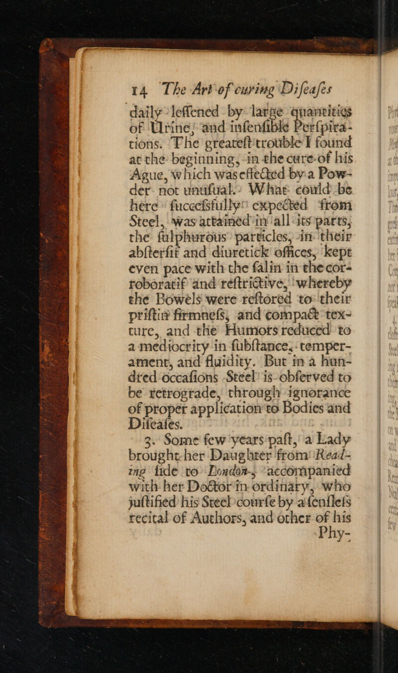 daily leffened by large qnaneitigs of Urine; and infenfible er{pira- tions. The greareft'trowble I found at the: beginning, -in che cure-of his Ague, which wasefleGed by:a Pow- der not unufual&gt; Whar could-be here» fuccefsfully expefted from Steel, was attamed in all uts parts, the fulphurous’ particles, -in- their abfterfit and diuretick offices, kept even pace with the falin in thecor- roberatif and reftrictive, ‘whereby the Bowels were reftored to: their priftin firmnefs, and compaé&amp; ‘tex~ ture, and the Humotrs reduced’ to a mediocrity in fubftance,-temper- ament, and fluidity. But in a hun- dred occafions Steel! is-obferved to be retrogtade, through ignorance of proper application to Bodies and Difeates. : 3. Some few years paft,’ a Lady brought-her Daughter from‘ Read- ing lide to Dondoa-5 ‘accompanied with her Do&amp;tor in. ordinary, who recital of Authors, and other of his P hy-