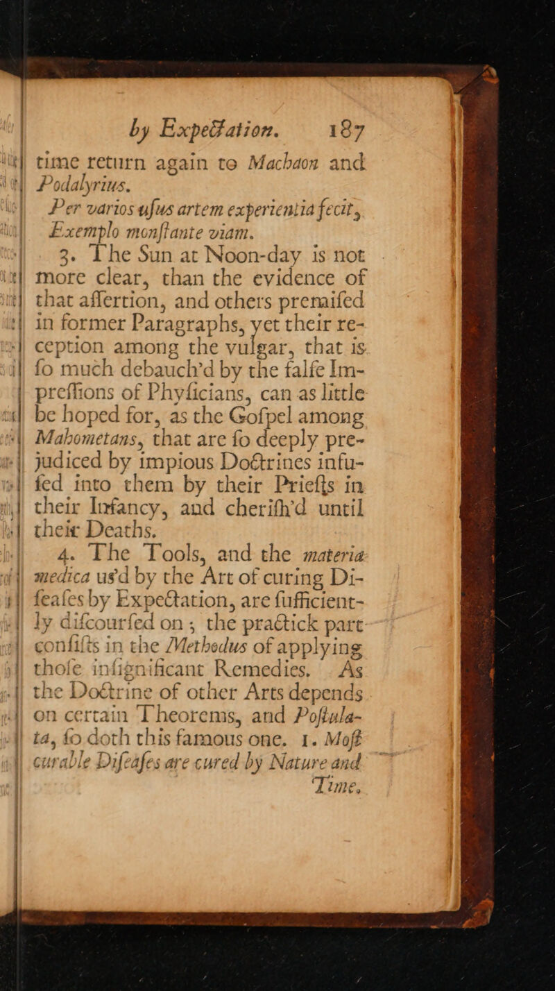 time return again te Machaon and # odalyrius, Per varios ufus artem experientia fecit, E erat monftante viam. 3. The Sun at Noon-day is not more clear, than the evidence of that aflertion, a and others prenaifed in former Paragraphs, yet their re- ception among the vulgar, that is fo much debauch’d by the falfe lm- preffions of Phyficians, can as little be hope d for, as the Gofpel among Mahometans, that are fo deep! y pre- judiced by 1 impious Doétrines infu- fed into them by their Priefts in their Infancy, and cherifh’d until thei ra age ‘pee Tool s, and the materia medica usd by the Art of curing Di- feates by Expectation, are fufficient- ly difcourfed on ; the plicit part: Meoghe int the Methedus of applying thole i intig rificant Remedies. | As the Doétrine of other Arts depends on certain a The orems, and Poftula- : oth this famous one. 1. Moft cural > Dif afes are cured by Nature and Time,