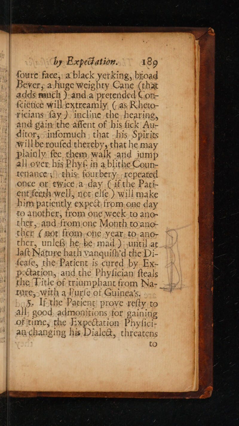 foure face; a black yerking, bgoad Bever; a.huge weighty Cane (that adds rauch ).and.a pretended Con- fcictice will-extreamly. (as Rcheto- ricians: fay.), incline the, hearing, and gain the affent of his fick Au- ditor;-infomuch , that his. Spirits willberoufed thereby, that he may plainly, fee them, walk -and jump all over his Rhy in a-blithe Coun- tenlance:;/) this. fourbery- -repeated once or twice a day (ifthe Pari- entifeeth well, not clfe )} will make him patiently expe&amp;, from,one day to another, from one week. to ano- ther,-and fromione Month. to:ane- ther ¢ not from,ohe -y ear. to,.ano- ther, unlefs: he--be; mad-)}; until at Jaft Nature hath vanquift’d-the Di- feafe, the: Patient is cured. by Ex- peGation, and the Phyfician’ fteals mire, swith a-Purle of Guinea’s. 5. Ifthe Patient: prove refty-to all; good, admonitions ‘for gaining of time, the Expectation Phyfici- anchanging his-Diale@, threatens to
