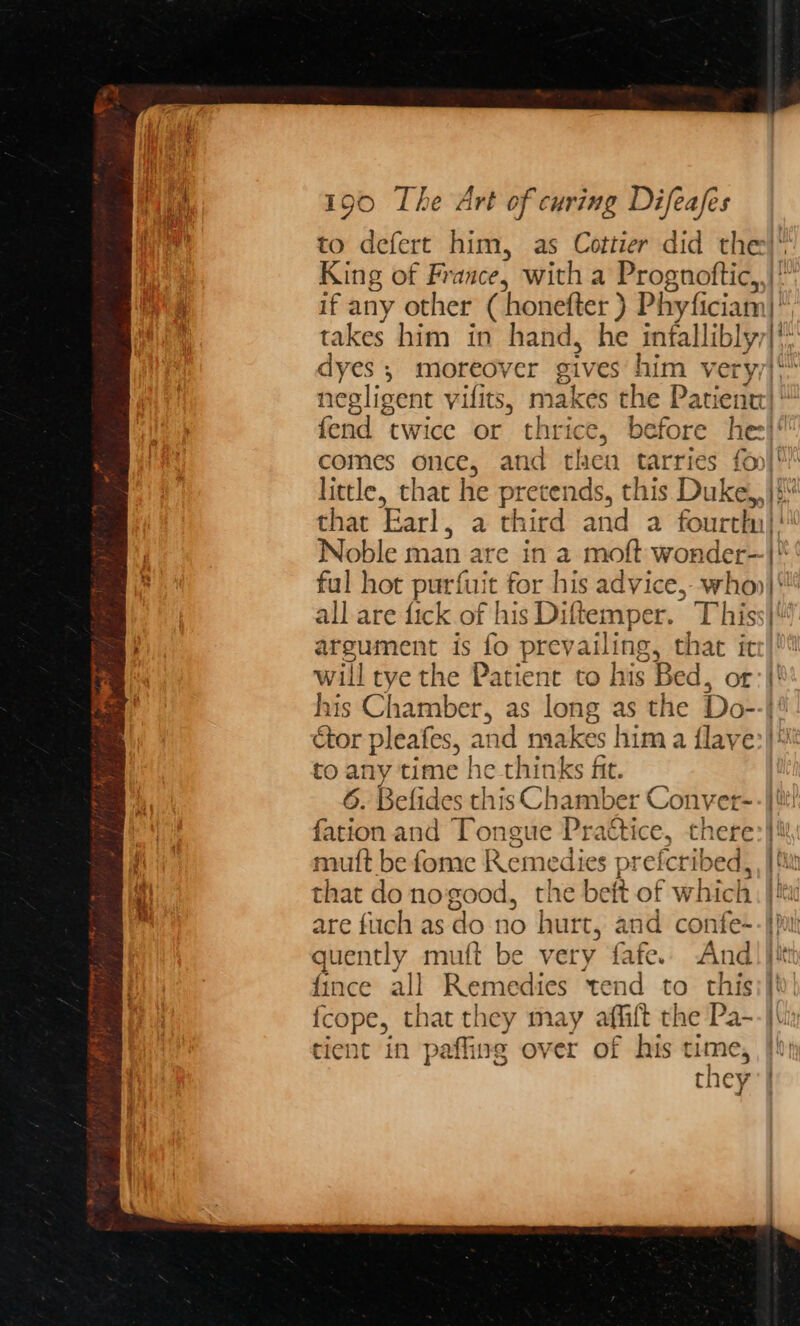 to defert him, as Cottier did the)‘ King of France, with a Prognoftic,,| if any other ( honefter ) Phyficiam|* takes him in hand, he infalliblyy|* dyes ; moreover gives him veryy| negligent vilits, makes the Patient * fend twice or thrice, before he}! comes once, and then tarries fon|! little, that he pretends, this Duke,,}¢\ that Earl, a third and a fourth! Noble man are in a moft wonder—|* fal hot purfuit for his advice,-- who} all are fick of his Diftemper. This argument is fo prevailing, that it will tye the Patient to his Bed, or his Chamber, as long as the Do--|' tor pleafes, and makes him a {lave:}* to any time he thinks fit. 6. Befides this Chamber Conver-- | tii! fation and Tongue Practice, there:}{ mutt be fome Remedies prefcribed, , | that do nogood, the beft of which: |! are fuich as do no hurt, and confe-- ph quently mutt be very fafe.. And) jit {ince all Remedies tend to this; | fcope, that they may affift the Pa--}\x tient in paffing over of his time, | they |